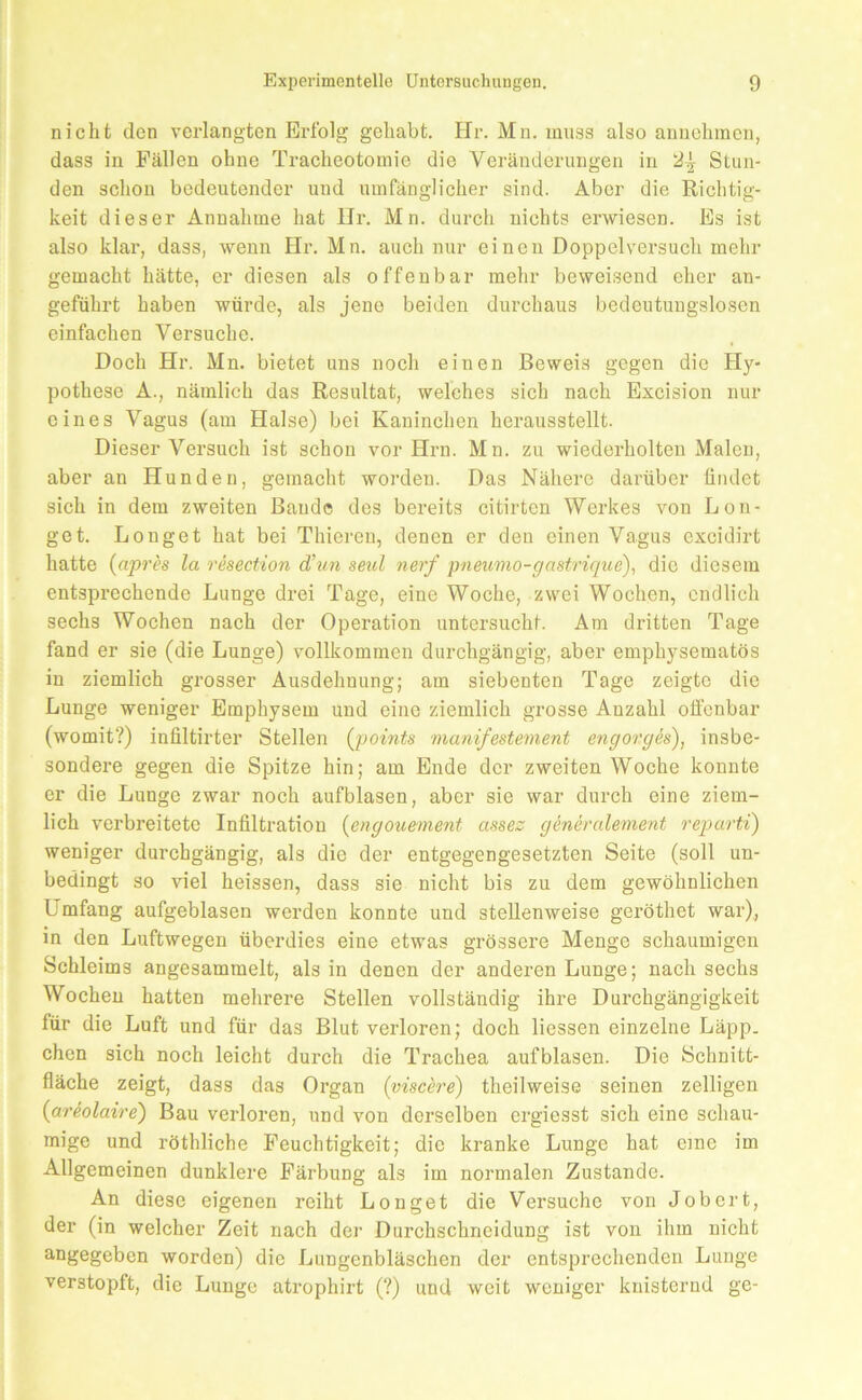 nicht den verlangten Erfolg gehabt. Hr. Mn. muss also aniiohmen, dass in Fällen ohne Tracheotomie die Veränderungen in Stun- den sehon bedeutender und umfänglicher sind. Aber die Richtig- keit dieser Annahme hat llr. Mn. durch nichts erwiesen. Es ist also klar, dass, wenn Hr. Mn. auch nur einen Doppelversuch mehr gemacht hätte, er diesen als offenbar mehr beweisend eher an- geführt haben würde, als jene beiden durchaus bedeutungslosen einfachen Versuehe. Doch Hr. Mn. bietet uns noch einen Beweis gegen die Hy- pothese A., nämlich das Resultat, welches sich nach Excision nur eines Vagus (am Halse) bei Kaninchen herausstellt. Dieser Versuch ist schon vor Hrn. Mn. zu wiederholten Malen, aber an Hunden, gemacht worden. Das Nähere darüber findet sich in dem zweiten Baude des bereits citirten Werkes von Bon- get. Bonget hat bei Thieren, denen er den einen Vagus excidirt hatte {apres la resection d’un seid nerf pneumo-gastrique), die diesem entsprechende Bunge drei Tage, eine Woche, zwei Wochen, endlich sechs Wochen nach der Operation untersucht. Am dritten Tage fand er sie (die Bunge) vollkommen durchgängig, aber emphysematos in ziemlich grosser Ausdehnung; am siebenten Tage zeigte die Bunge weniger Emphysem und eine ziemlich grosse Anzahl offenbar (womit?) infiltirter Stellen (points manifestement engorgh), insbe- sondere gegen die Spitze hin; am Ende der zweiten Woche konnte er die Bunge zwar noch aufblasen, aber sie war durch eine ziem- lich verbreitete Infiltration {engouement assez genernlement reparti) weniger durchgängig, als die der entgegengesetzten Seite (soll un- bedingt so viel heissen, dass sie nicht bis zu dem gewöhnlichen Umfang aufgeblasen werden konnte und stellenweise geröthet war)., in den Buftwegen überdies eine etwas grössere Menge schaumigen Schleims angesammelt, als in denen der anderen Bunge; nach sechs Wochen hatten mehrere Stellen vollständig ihi’e Durchgängigkeit für die Buft und für das Blut verloren; doch Hessen einzelne Bäpp. chen sich noch leicht durch die Trachea aufblasen. Die Schnitt- fläche zeigt, dass das Organ (pisch'e) theilweise seinen zelligen {areolaire) Bau verloren, und von derselben ergiesst sich eine schau- mige und röthliche Feuchtigkeit; die kranke Bunge hat eme im Allgemeinen dunklere Färbung als im normalen Zustande. An diese eigenen reiht Bonget die Versuche von Job er t, der (in welcher Zeit nach der Durchschneidung ist von ihm nicht angegeben worden) die Bungenbläschen der entsprechenden Bunge verstopft, die Bunge atrophirt (?) und weit weniger knisternd ge-