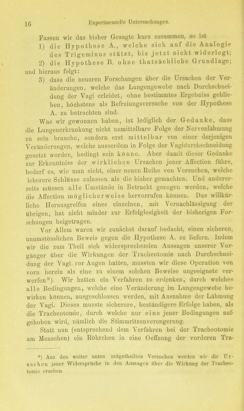 Fassen wir das bisher Gesagte kurz zusammen, so ist 1) die Hypothese A., welche sich auf die Analogie des Trigeminus stützt, bis jetzt nicht widerlegt; 2) die Hypothese B. ohne thatsächliche Grundlage; und liieraus folgt: 3) dass die neueren Forschungen über die Ursachen der Ver- änderungen, welche das Lungengewebe nach Durchschnei- dung der Vagi erleidet, ohne bestimmtes Ergebniss geblie- ben, höchstens als Befreiungsversuche von der Hypothese A. zu betrachten sind. Was wir gewonnen haben, ist lediglich der Gedanke, dass die Lungenerkrankung nicht unmittelbare Folge der Nervenlähmung zu sein brauche, sondern erst mittelbar von einer derjenigen Veränderungen, welche ausserdem in Folge der Vagidurchschneidung o-esetzt worden, bedingt sein könne. Aber damit dieser Gedanke zur Erkenntniss der wirklichen Ursachen jener Affection führe, bedarf es, wie man sieht, einer neuen Reihe von Versuchen, welche ichercre Schlüsse zulassen als die bisher gemachten. Und anderer- seits müssen alle Umstände in Betracht gezogen werden, welche die Affection möglicherweise hervorrufen können. Das willkür- liche Herausgreifen eines einzelnen, mit Vernachlässigung der übrigen, hat nicht minder zur Erfolglosigkeit der bisherigen For- schungen beigetragen. Vor Allem waren wir zunächst darauf bedacht, einen sicheren, unumstösslichen Beweis gegen die Hypothese A. zu liefern. Indem wir die zum Theil sich widersprechenden Aussagen unserer Vor- gänger über die Wirkungen der Tracheotomie nach Dui’chschnei- duug der Vagi vor Augen hatten, mussten wir diese Operation von vorn herein als eine zu einem solchen Beweise ungeeignete ver- werfen*). Wir hatten ein Verfahren zu erdenken, durch welches alle Bedingungen, welche eine Veränderung im Lungengewebe be- wirken können, ausgeschlossen werden, mit Ausnahme der Lähmung der Vagi. Dieses musste sicherere, beständigere Erfolge haben, als die Tracheotomie, durch welche nur eine jener Bedingungen auf- gehoben wird, nämlich die Stimmritzenverengerung. Statt nun (entsprechend dem Verfahren bei der Tracheotomie am Menschen) ein Röhrchen in eine Oeffnung der vorderen Tra- *) Aus den weiter unten niitgetlieilton Versuchen werden wir die Ur- sachen jener Widersprüche in den Aussagen über die Wirkung der Tracheo- tomie ersehen.