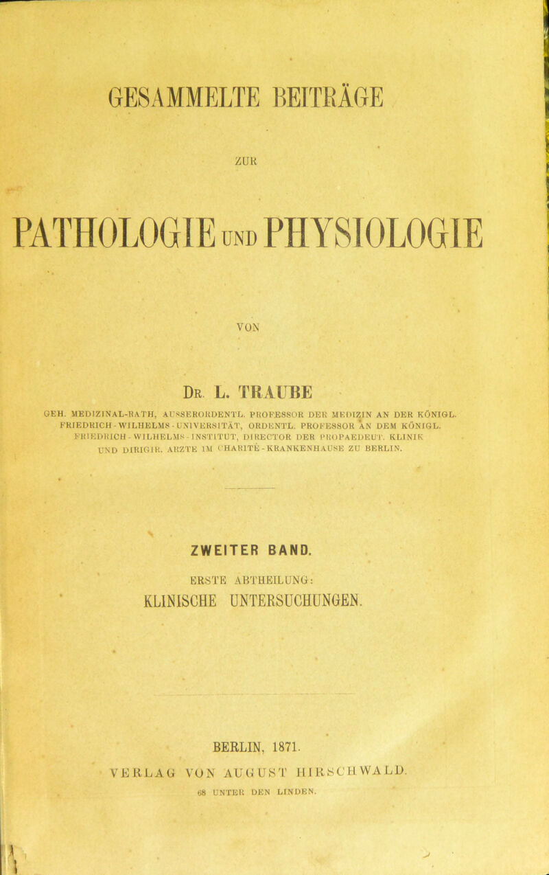 GESAMMELTE BEITRÄGE ZUR PATHOLOGIE und PHYSIOLOGIE VON Dr L. TRAUBE GEH. MEDIZINAL-RATH, AIsSEROUDENTL. PROFESSOR DER MEDIZIN AN DER KÖNIGL. FRIEDRICH-WILHELMS-UNIVERSITÄT, ORDENTL. PROFESSOR AN DEM KONIGL. FRIEDRICH-WILHELMS-INSTITUT, DIRECTOR DER PROPAEÜEUT. KLINIK UND DIRIGJK. ARZTE IM CHARITE - KRANKENHAUSE ZU BERLIN. ZWEITER BAND. ERSTE ABTHEIL UNO: KLINISCHE UNTERSUCHUNGEN. BERLIN, 1871. VERLAG VON AUGUST HIRSCH WALD. 68 UNTER DEN LINDEN.