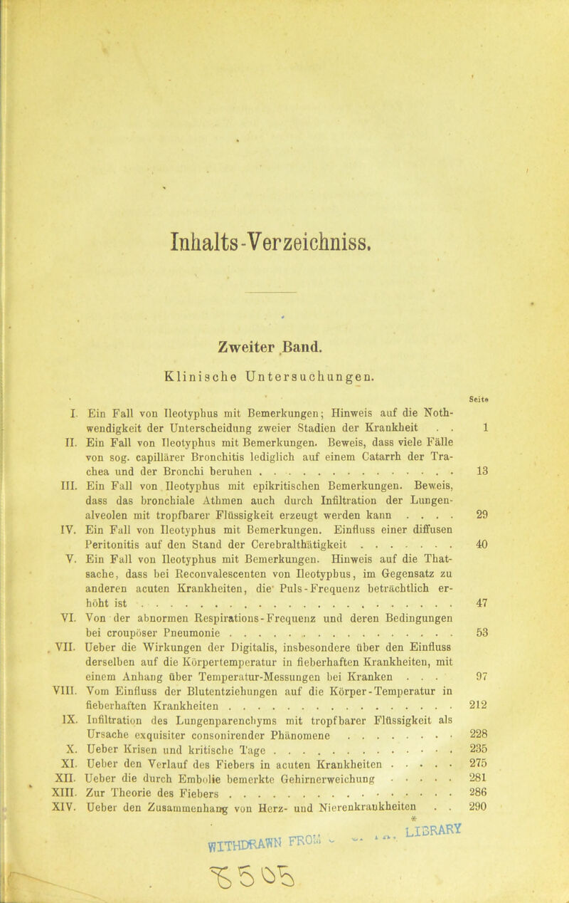 Inhalts-Verzeichniss. Zweiter Band. Klinische Untersuchungen. Seite I. Ein Fall von Ileotyphus mit Bemerkungen; Hinweis auf die Noth- wendigkeit der Unterscheidung zweier Stadien der Krankheit . . 1 II. Ein Fall von Ileotyphus mit Bemerkungen. Beweis, dass viele Fälle von sog. capillärer Bronchitis lediglich auf einem Catarrh der Tra- chea und der Bronchi beruhen 13 III. Ein Fall von Ileotyphus mit epikritischen Bemerkungen. Beweis, dass das bronchiale Athmen auch durch Infiltration der Lungen- alveolen mit tropfbarer Flüssigkeit erzeugt werden kann .... 29 IV. Ein Fall von Ileotyphus mit Bemerkungen. Einfluss einer diffusen Peritonitis auf den Stand der Cerebralthätigkeit 40 Y. Ein Fall von Ileotyphus mit Bemerkungen. Hinweis auf die That- sache, dass bei Keconvalescenten von Ileotyphus, im Gegensatz zu anderen acuten Krankheiten, die' Puls-Frequenz beträchtlich er- höht ist 47 VI. Von der abnormen Respirations-Frequenz und deren Bedingungen bei croupöser Pneumonie 53 VII. Ueber die Wirkungen der Digitalis, insbesondere über den Einfluss derselben auf die Körpertemperatur in fieberhaften Krankheiten, mit einem Anhang über Temperatur-Messungen bei Kranken ... 97 VIII. Vom Einfluss der Blutentziehungen auf die Körper - Temperatur in fieberhaften Krankheiten 212 IX. Infiltration des Lungenparenchyms mit tropfbarer Flüssigkeit als Ursache exquisiter consonirender Phänomene 228 X. Ueber Krisen und kritische Tage 235 XI. Ueber den Verlauf des Fiebers in acuten Krankheiten 275 XII. Ueber die durch Embolie bemerkte Gehirnerweichung 281 XIII. Zur Theorie des Fiebers 286 XIV. Ueber den Zusammenhang von Herz- und Nierenkraukheiten . 290 LIBRARY flITHDRAWN FROi« -