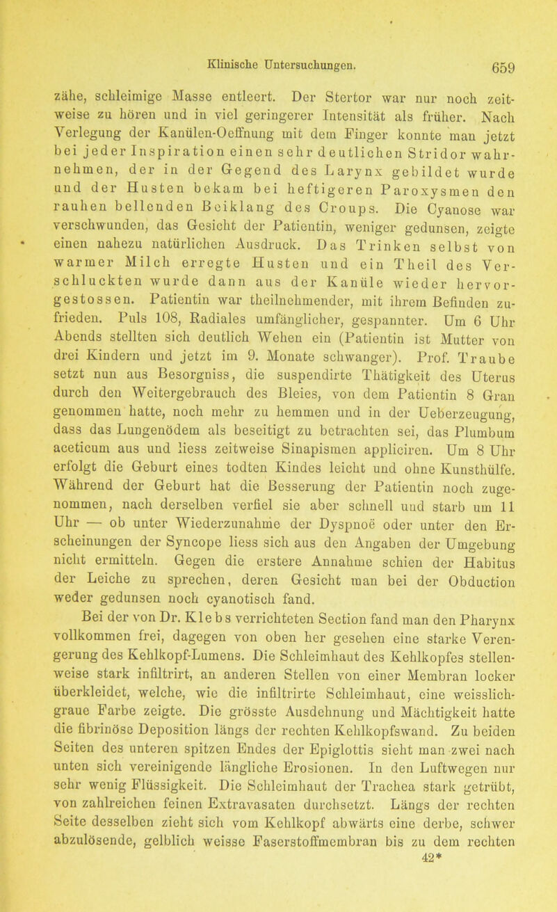 zähe, schleimige Masse entleert. Der Stertor war nur noch zeit- weise zu hören und in viel geringerer Intensität als früher. Nach Verlegung der Kanülen-Oeffnung mit dem Finger konnte man jetzt bei jeder Inspiration einen sehr deutlichen Stridor wahr- nehmen, der in der Gegend des Larynx gebildet wurde und der Husten bekam bei heftigeren Paroxysmen den rauhen bellenden Beiklang des Croups. Die Cyanose war verschwunden, das Gesicht der Patientin, weniger gedunsen, zeigte einen nahezu natürlichen Ausdruck. Das Trinken selbst von warmer Milch erregte Husten und ein Theil des Ver- schluckten wurde dann aus der Kanüle wieder hervor- gestossen. Patientin war theilnehmender, mit ihrem Befinden zu- frieden. Puls 108, Radiales umfänglicher, gespannter. Um 6 Uhr Abends stellten sich deutlich Wehen ein (Patientin ist Mutter von drei Kindern und jetzt im 9. Monate schwan ger). Prof. Traube setzt nun aus Besorgniss, die suspendirte Thätigkeit des Uterus durch den Weitergebrauch des Bleies, von dem Patientin 8 Gran genommen hatte, noch mehr zu hemmen und in der Ueberzeugung, dass das Lungenödem als beseitigt zu betrachten sei, das Plumbum aceticum aus und liess zeitweise Sinapismen appliciren. Um 8 Uhr erfolgt die Geburt eines todten Kindes leicht und ohne Kunsthülfe. Während der Geburt hat die Besserung der Patientin noch zuge- nommen, nach derselben verfiel sie aber schnell uud starb um 11 Uhr — ob unter Wiederzunahme der Dyspnoe oder unter den Er- scheinungen der Syncope liess sich aus den Angaben der Umgebung nicht ermitteln. Gegen die erstere Annahme schien der Habitus der Leiche zu sprechen, deren Gesicht man bei der Obduction weder gedunsen noch cyanotisch fand. Bei der von Dr. Klebs verrichteten Section fand man den Pharynx vollkommen frei, dagegen von oben her gesehen eine starke Veren- gerung des Kehlkopf-Lumens. Die Schleimhaut des Kehlkopfes stellen- weise stark infiltrirt, an anderen Stellen von einer Membran locker überkleidet, welche, wie die infiltrirte Schleimhaut, eine weisslich- graue Farbe zeigte. Die grösste Ausdehnung und Mächtigkeit hatte die fibrinöse Deposition längs der rechten Kehlkopfswand. Zu beiden Seiten des unteren spitzen Endes der Epiglottis sieht man zwei nach unten sich vereinigende längliche Erosionen. In den Luftwegen nur sehr wenig Flüssigkeit. Die Schleimhaut der Trachea stark getrübt, von zahlreichen feinen Extravasaten durchsetzt. Längs der rechten Seite desselben zieht sich vom Kehlkopf abwärts eine derbe, schwer abzulösende, gelblich weisso Faserstoffmembran bis zu dem rechten 42*