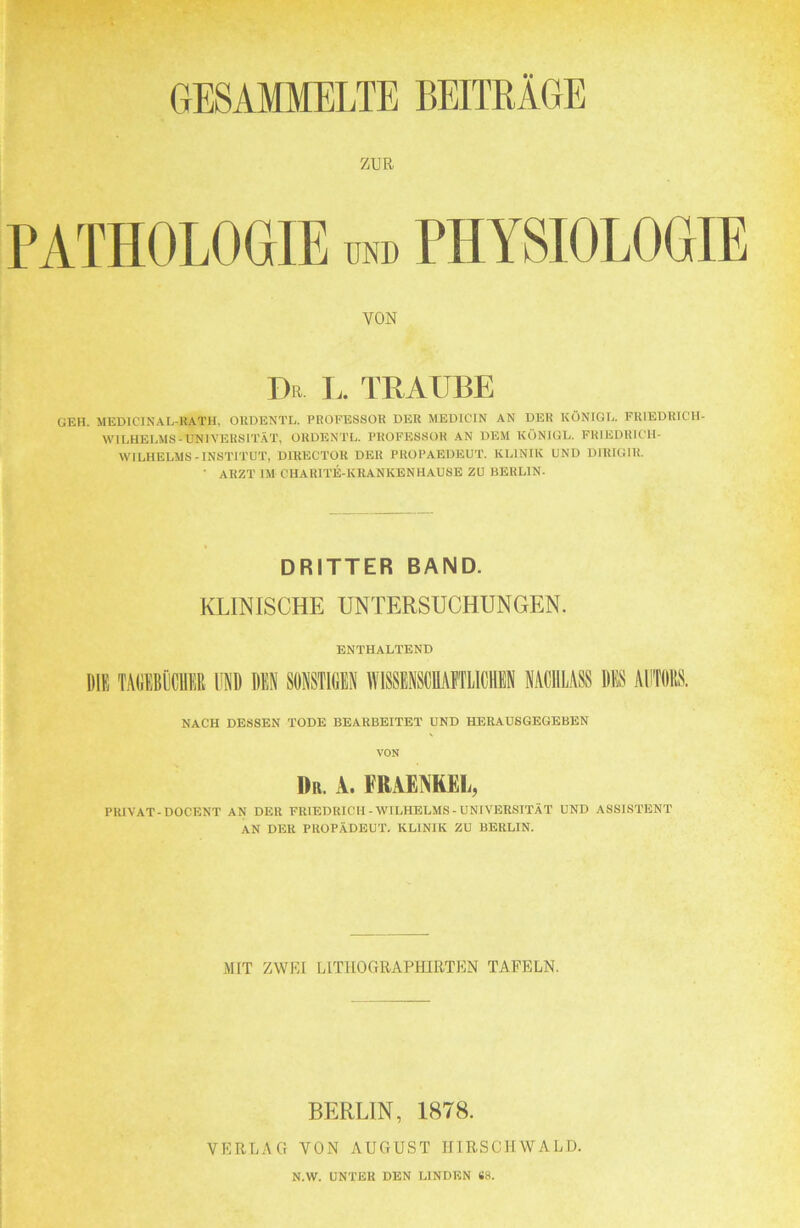 GESAMMELTE BEITRÄGE ZUR PATHOLOGIE und PHYSIOLOGIE VON Dr I.. TRAUBE GEH. MEDICINAL-KATH. ORDENTL. PROFESSOR DER MEDICJN AN DER KÖNIGE. FRIEDRTCH- WILHELMS-UNIVERSIT.ÄT, ORDENTL. PROFESSOR AN DEM KÖNIGE. FRIEDRICH- WILHELMS-INSTITUT, DIRECTOR DER PROPAEDEUT. KLINIK UND DIRIGIR. ■ ARZT IM CHARITE-KRANKENHAUSE ZU BERLIN. DRITTER BAND. KLINISCHE UNTERSUCHUNGEN. ENTHALTEND DIE TADEBiiCUER UND DEN SONSTIDEN WISSENSCEAETLICHEN NACHLASS DES AUTOllS. NACH DESSEN TODE BEARBEITET UND HERAUSGEGEBEN VON Dr. a. fraenrel, PRIVAT-DOCENT AN DER FRIEDRICH - WILHELMS-UNIVERSITÄT UND ASSISTENT AN DER PROPÄDEUT. KLINIK ZU BERLIN. MIT ZWKI LITHOGRAPHIRTEN TAFELN. BERLIN, 1878. VERLAG VON AUGUST IIIRSCIIWALD. N.W. UNTER DEN LINDEN SS.