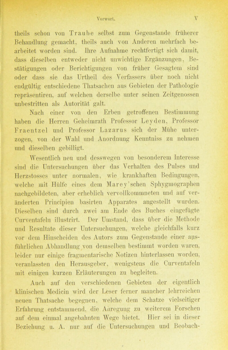 theils schon von Traube selbst zum Gegenstände früherer Behandlung gemacht, theils auch von Anderen mehrfach be- arbeitet worden sind. Ihre Aufnahme rechtfertigt sich damit, dass dieselben entweder nicht unwichtige Ergänzungen, Be- stätigungen oder Berichtigungen von früher Gesagtem sind oder dass sie das Urtheil des Verfassers über noch nicht endgültig entschiedene Thatsacheu aus Gebieten der Pathologie repräseutireu, auf welchen derselbe unter seinen Zeitgenossen unbestritten als Autorität galt. Nach einer von den Erben getrofteuen Bestimmung haben die Herren Geheimrath Professor Leyden, Professor Fraeiitzel und Professor Lazarus sich der Mühe unter- zogen, von der Wahl und Anordnung Kenntniss zu nehmen und dieselben gebilligt. Wesentlich neu und desswegen von besonderem Interesse sind die Untersuchungen über das Verhalten des Pulses und Herzstosses unter normalen, wie krankhaften Bedingungen, welche mit Hülfe eines dem Marey’schen Sphygmographen nachgebildeten, aber erheblich vervollkommneten und auf ver- änderten Principien basirten Apparates angestellt wurden. Dieselben sind durch zwei am Ende des Buches eiiigefügte Curventafeln illustrirt. Der Umstand, dass über die Methode und Resultate dieser Untersuchungen, welche gleichfalls kurz vor dem Hinscheiden des Autors zum Gegenstände einer avis- führlichen Abhandlung jon demselben bestimmt worden waren, leider nur einige fragmentarische Notizen hinterlassen worden, veranlassten den Herausgeber, wenigstens die Curventafeln mit einigen kurzen Erläuterungen zu begleiten. Auch auf den verschiedenen Gebieten der eigentlich klinischen Medicin wird der Leser ferner mancher lehrreichen neuen Thatsache begegnen, welche dem Schatze vielseitiger Erfahrung entstammend, die Anregung zu weiterem Forschen auf dem einmal angebahnten Wege bietet. Hier sei in dieser Beziehung u. A. nur auf die Untersuchungen und Beobach-