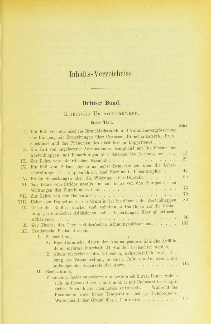 Inhalts - Verzeichniss. Dritter Band. Klinische Untersuchungen. Erster Theil. I. Ein Fall von chronischem Bronchialkatarrh und Volumensvergrösserung der Lungen, mit Bemerkungen über Cyanose, Bronchialkatarrh, Bron- chiektasie und das Phänomen des diastolischen Doppeltones II. Ein Fall von angeborener Aortenstenose, complicirt mit Insufficienz der Aortenklappen, mit Bemerkungen über Sclerose des Aortensystems . . III. Zur Lehre vom pleuritischen Exsudat IV. Ein Fall von Pulsus bigeminus nehsi Bemerkungen über die Leber- schwellungen bei Klappenfehlern und iihcr acute Leberatrophie . . . V. Einige Bemerkungen über die Wirkungen der Digitalis VI. Zur Lehre vom Stridor nasalis und zur Lehre von den therapeutischen Wirkungen des Plumbum acetieum VII. Zur Lehre von der Haematurie VIII. lieber den Doppelten in der Cruralis bei Insufficienz der Aortenklappen IX. lieber den Einfluss starker und anhaltender Diarrhöen auf die Gestal- tung peritonitischer Adhäsionen nebst Bemerkungen über pleuritische Adhäsionen . X. Zur Theorie des Cheyne-Stokes’schen Athmungsphänomens XI. Casuistische Beobachtungen. I. Beobachtung. . A. Eigenthümliche, denen der Angina pectoris ähnliche Anfälle, deren mehrere innerhalb 24 Stunden beobachtet werden, B. öfters wiederkehrendes Erbrechen, wahrscheinlich durch Bei- zung des Vagus bedingt, in einem Falle von Aneurysma des aufsleigenden Schenkels der Aorta II. Beobachtung. P'neumonia dextra superior von ungewöhnlich kurzer Dauer, welche sich im Reconvalescenzstadium einer mit Endocarditis compli- cirten Polyarthritis rheumatica entwickelt. — Während der Pneumonie trotz hoher Temperatur niedrige Pulsfrequenz. Wahrscheinlicher Grund dieses Contrastes Seite 1 15 39 47 65 76 79 80 86 103 114 116
