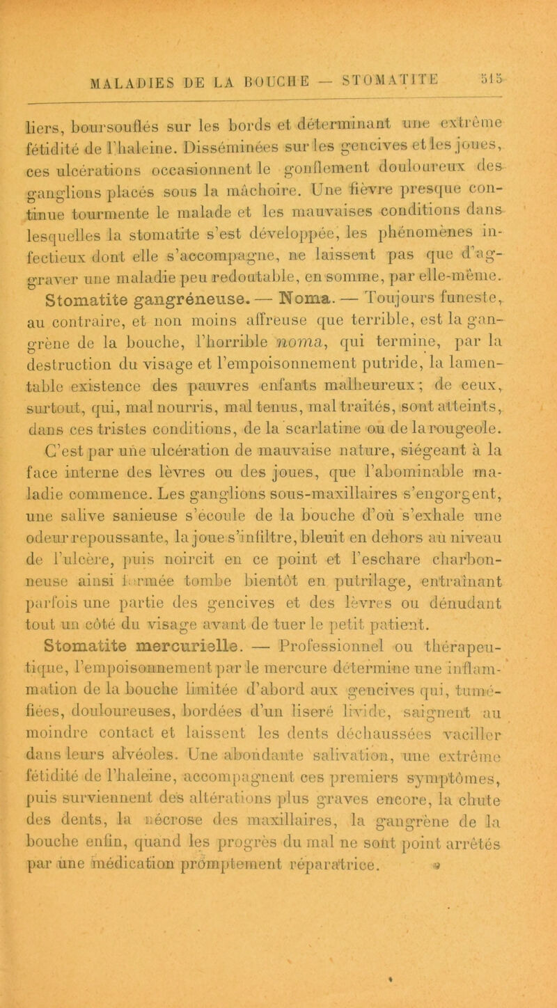 liers, boursouflés sur les bords et déterminant une extrême fétidité de l’haleine. Disséminées sur les gencives et les joues, ces ulcérations occasionnent le gonflement douloureux des ganglions placés sous la mâchoire. Une fièvre presque con- tinue tourmente le malade et les mauvaises conditions dans lesquelles la stomatite s’est développée, les phénomènes in- fectieux dont elle s’accompagne, ne laissent pas que d’ag- graver une maladie peu redoutable, en somme, par elle-même. Stomatite gangréneuse.— Noma. — Toujours funeste, au contraire, et non moins affreuse que terrible, est la gan- grène de la bouche, l’horrible noma, qui termine, par la destruction du visage et l’empoisonnement putride, la lamen- table existence des pauvres enfants malheureux; de ceux, surtout, qui, mal nourris, mal tenus, maltraités, sont atteints, dans ces tristes conditions, de la scarlatine ou de la rougeole. C’est par une ulcération de mauvaise nature, siégeant à la face interne des lèvres ou des joues, que l’abominable ma- ladie commence. Les ganglions sous-maxillaires s’engorgent, une salive sanieuse s’écoule de la bouche d’où s’exhale une odeur repoussante, la joue s’inliltre, bleuit en dehors au niveau de l’ulcère, puis noircit en ce point et l’eschare charbon- neuse ainsi Lamée tombe bientôt en putrilage, entraînant parfois une partie des gencives et des lèvres ou dénudant tout un côté du visage avant de tuer le petit patient. Stomatite mercurielle. — Professionnel ou thérapeu- tique, l’empoisoiinement par le mercure détermine une inflam- mation de la bouche limitée d’abord aux gencives qui, tumé- fiées, douloureuses, bordées d’un liseré livide, saignent au moindre contact et laissent les dents déchaussées vaciller dans leurs alvéoles. Une abondante salivation, une extrême fétidité de l’haleine, accompagnent ces premiers symptômes, puis surviennent des altérations plus graves encore, la chute des dents, la nécrose des maxillaires, la gangrène de la bouche enlin, quand les progrès du mal ne solit point arrêtés par une médication promptement réparatrice. -v