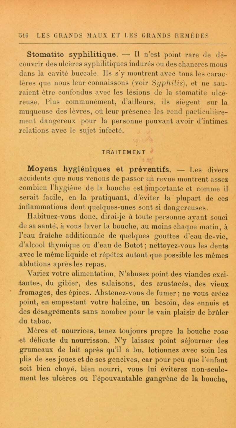 Stomatite syphilitique. — Il n’est point rare de dé- couvrir des ulcères syphilitiques indurés ou des chancres mous dans la cavité buccale. Ils s’y montrent avec tous les carac- tères que nous leur connaissons (voir Syjjhilis), et ne sau- raient être confondus avec les lésions de la stomatite ulcé- reuse. Plus communément, d’ailleurs, ils siègent sur la muqueuse des lèvres, où leur présence les rend particulière- ment dangereux pour la personne pouvant avoir d’intimes relations avec le sujet infecté. ’ ■ '* ,1 i TRAITEMENT Moyens hygiéniques et préventifs. — Les divers accidents que nous venons de passer en revue montrent assez combien l’hygiène de la bouche est importante et comme il serait facile, en la pratiquant, d’éviter la plupart de ces inflammations dont quelques-unes sont si dangereuses. Habituez-vous donc, dirai-je à toute personne ayant souci de sa santé, à vous laver la bouche, au moins chaque matin, à l’eau fraîche additionnée de quelques gouttes d’eau-de-vie, d’alcool thymique ou d’eau de Botot ; nettoyez-vous les dents avec le même liquide et répétez autant que possible les mêmes ablutions après les repas. Variez votre alimentation. N’abusez point des viandes exci- tantes, du gibier, des salaisons, des crustacés, des vieux fromages, des épices. Abstenez-vous de fumer; ne vous créez point, en empestant votre haleine, un besoin, des ennuis et des désagréments sans nombre pour le vain plaisir de brûler du tabac. Mères et nourrices, tenez toujours propre la bouche rose et délicate du nourrisson. N’y laissez point séjourner des grumeaux de lait après qu’il a bu, lotionnez avec soin les plis de ses joues et de ses gencives, car pour peu que l’enfant soit bien choyé, bien nourri, vous lui éviterez non-seule- ment les ulcères au l’épouvantable gangrène de la bouche,