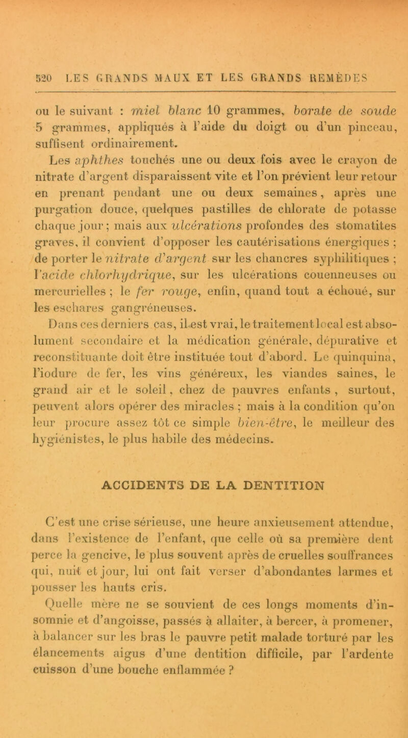 ou le suivant : miel blanc 10 grammes, borate de sonde 5 grammes, appliqués à l’aide du doigt ou d’un pinceau, suffisent ordinairement. Les a'phthes touchés une ou deux fois avec le crayon de nitrate d’argent disparaissent vite et l’on prévient leur retour en prenant pendant une ou deux semaines, après une purgation douce, quelques pastilles de chlorate de potasse chaque jour; mais aux ulcérations profondes des stomatites graves, il convient d’opposer les cautérisations énergiques ; de porter le nitrate d'argent sur les chancres syphilitiques ; l'acide chlorhydrique, sur les ulcérations couenneuses ou mercurielles ; le fer rouge, enfin, quand tout a échoué, sur les eschares gangréneuses. Dans ces derniers cas, il est vrai, le traitement local est abso- lument secondaire et la médication générale, dépurative et reconstituante doit être instituée tout d’abord. Le quinquina, Fiodure de fer, les vins généreux, les viandes saines, le grand air et le soleil, chez de pauvres enfants , surtout, peuvent alors opérer des miracles ; mais à la condition qu’on leur procure assez tôt ce simple bien-être, le meilleur des hygiénistes, le plus habile des médecins. ACCIDENTS DE LA DENTITION C’est une crise sérieuse, une heure anxieusement attendue, dans l’existence de l’enfant, que celle où sa première dent perce la gencive, le plus souvent après de cruelles souffrances qui, nuit et jour, lui ont fait verser d’abondantes larmes et pousser les hauts cris. Quelle mère ne se souvient de ces longs moments d’in- somnie et d’angoisse, passés à allaiter, à bercer, à promener, à balancer sur les bras le pauvre petit malade torturé par les élancements aigus d’une dentition difficile, par l’ardente cuisson d’une bouche enflammée ?