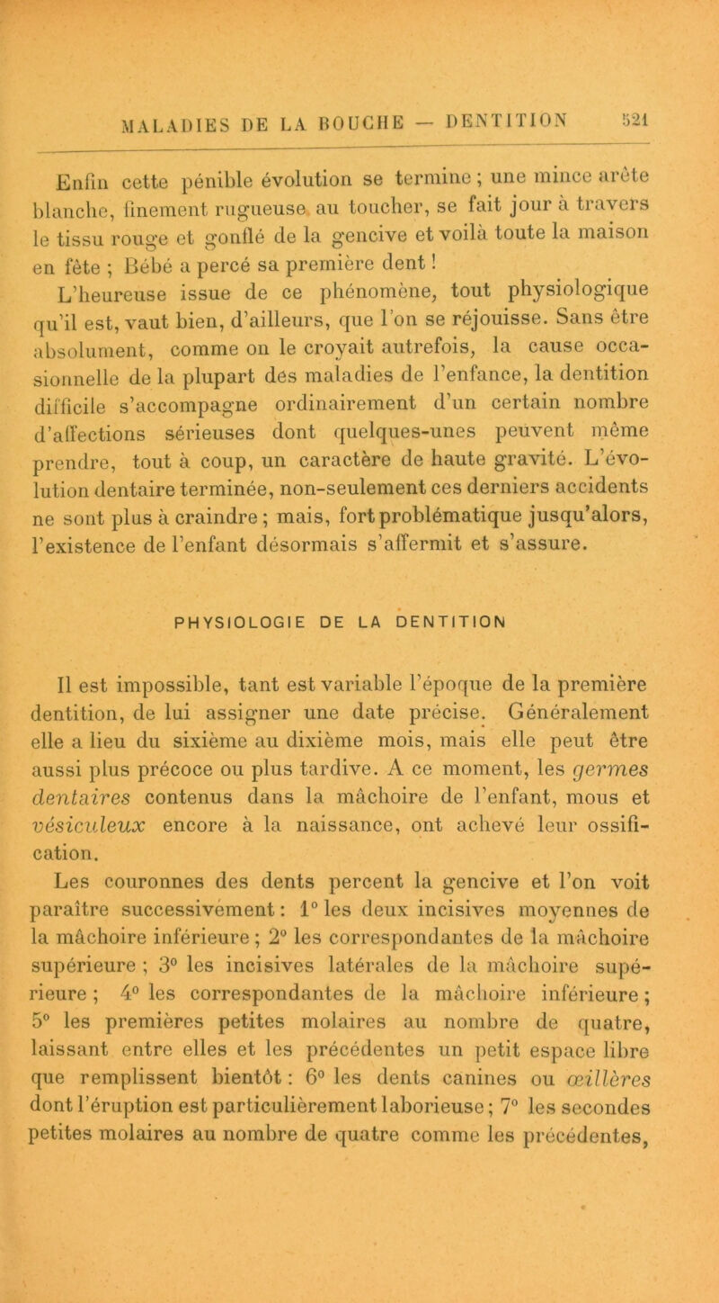 Enfin cette pénible évolution se termine ; une mince arête blanche, finement rugueuse au toucher, se fait jour a travers le tissu rouge et gonflé de la gencive et voila toute la maison en fête ; Bébé a percé sa première dent ! L’heureuse issue de ce phénomène, tout physiologique qu’il est, vaut bien, d’ailleurs, que l’on se réjouisse. Sans être absolument, comme on le croyait autrefois, la cause occa- sionnelle de la plupart des maladies de l’enfance, la dentition difficile s’accompagne ordinairement d’un certain nombre d'affections sérieuses dont quelques-unes peuvent même prendre, tout à coup, un caractère de haute gravité. L’évo- lution dentaire terminée, non-seulement ces derniers accidents ne sont plus à craindre ; mais, fort problématique jusqu’alors, l’existence de l’enfant désormais s’affermit et s’assure. PHYSIOLOGIE DE LA DENTITION Il est impossible, tant est variable l’époque de la première dentition, de lui assigner une date précise. Généralement elle a lieu du sixième au dixième mois, mais elle peut être aussi plus précoce ou plus tardive. A ce moment, les germes dentaires contenus dans la mâchoire de l’enfant, mous et vésiculeux encore à la naissance, ont achevé leur ossifi- cation. Les couronnes des dents percent la gencive et l’on voit paraître successivement : 1° les deux incisives moyennes de la mâchoire inférieure ; 2° les correspondantes de la mâchoire supérieure ; 3° les incisives latérales de la mâchoire supé- rieure ; 4° les correspondantes de la mâchoire inférieure ; 5° les premières petites molaires au nombre de quatre, laissant entre elles et les précédentes un petit espace libre que remplissent bientôt : 6° les dents canines ou œillères dont l’éruption est particulièrement laborieuse ; 7° les secondes petites molaires au nombre de quatre comme les précédentes,