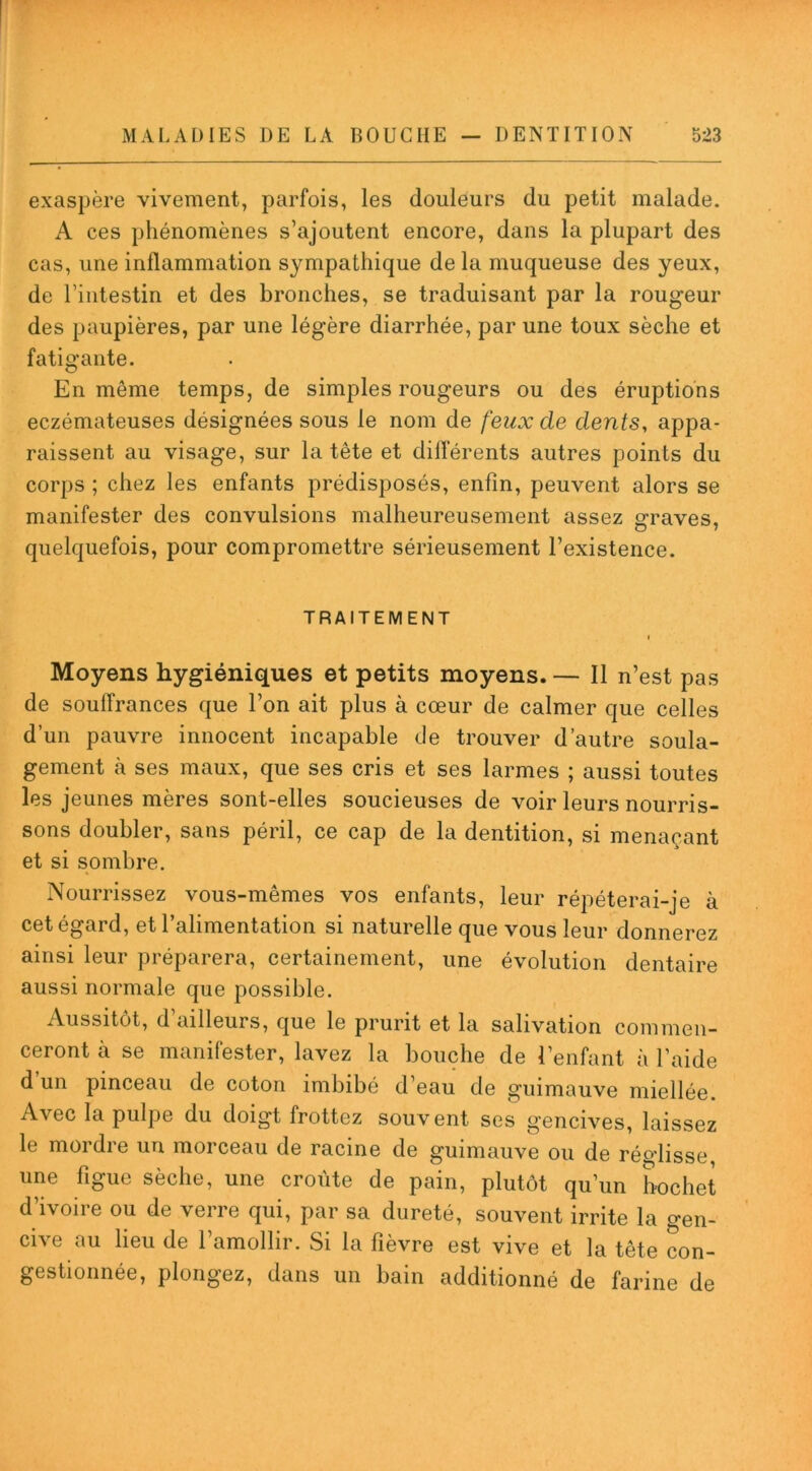 exaspère vivement, parfois, les douleurs du petit malade. A ces phénomènes s’ajoutent encore, dans la plupart des cas, une inflammation sympathique de la muqueuse des yeux, de l’intestin et des bronches, se traduisant par la rougeur des paupières, par une légère diarrhée, par une toux sèche et fatigante. En même temps, de simples rougeurs ou des éruptions eczémateuses désignées sous le nom de feux de dents, appa- raissent au visage, sur la tête et différents autres points du corps ; chez les enfants prédisposés, enfin, peuvent alors se manifester des convulsions malheureusement assez graves, quelquefois, pour compromettre sérieusement l’existence. TRAITEMENT i Moyens hygiéniques et petits moyens. — Il n’est pas de souffrances que l’on ait plus à cœur de calmer que celles d’un pauvre innocent incapable de trouver d’autre soula- gement à ses maux, que ses cris et ses larmes ; aussi toutes les jeunes mères sont-elles soucieuses de voir leurs nourris- sons doubler, sans péril, ce cap de la dentition, si menaçant et si sombre. Nourrissez vous-mêmes vos enfants, leur répéterai-je à cet égard, et l’alimentation si naturelle que vous leur donnerez ainsi leur préparera, certainement, une évolution dentaire aussi normale que possible. Aussitôt, d’ailleurs, que le prurit et la salivation commen- ceront à se manifester, lavez la bouche de l’enfant à l’aide d’un pinceau de coton imbibé d’eau de guimauve miellée. Avec la pulpe du doigt frottez souvent ses gencives, laissez le mordre un morceau de racine de guimauve ou de réglisse, une figue sèche, une croûte de pain, plutôt qu’un hochet d’ivoire ou de verre qui, par sa dureté, souvent irrite la o-en- cive au lieu de l’amollir. Si la fièvre est vive et la tête con- gestionnée, plongez, dans un bain additionné de farine de