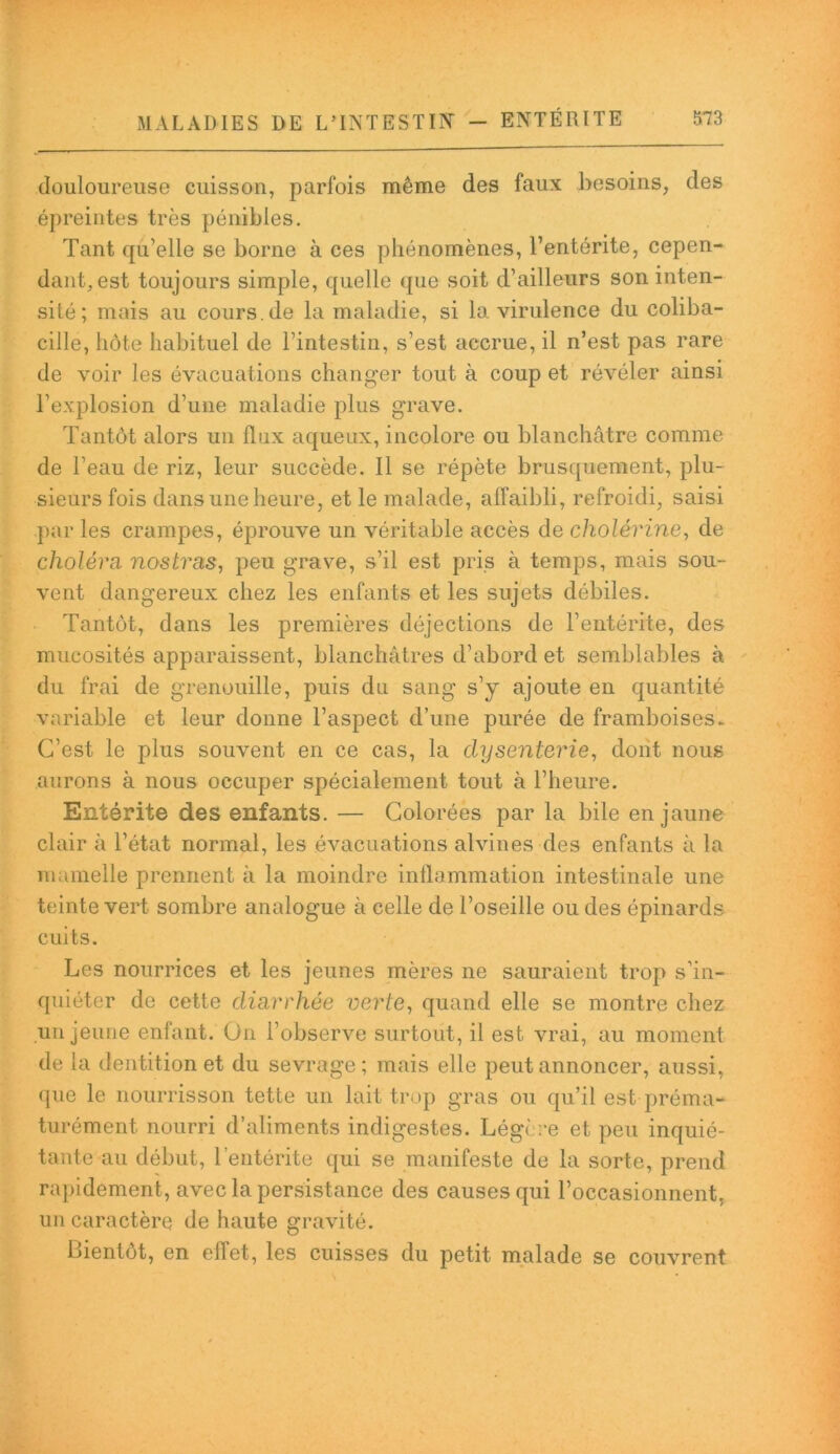 douloureuse cuisson, parfois même des faux besoins, des épreintes très pénibles. Tant qu’elle se borne à ces phénomènes, l’entérite, cepen- dant, est toujours simple, quelle que soit d’ailleurs son inten- sité; mais au cours .de la maladie, si la virulence du coliba- cille, hôte habituel de l’intestin, s’est accrue, il n’est pas rare de voir les évacuations changer tout à coup et révéler ainsi l’explosion d’une maladie plus grave. Tantôt alors un flux aqueux, incolore ou blanchâtre comme de l’eau de riz, leur succède. Il se répète brusquement, plu- sieurs fois dans une heure, et le malade, affaibli, refroidi, saisi par les crampes, éprouve un véritable accès de cholérine, de choléra, nostras, peu grave, s’il est pris à temps, mais sou- vent dangereux chez les enfants et les sujets débiles. Tantôt, dans les premières déjections de l’entérite, des mucosités apparaissent, blanchâtres d’abord et semblables à du frai de grenouille, puis du sang s’y ajoute en quantité variable et leur donne l’aspect d’une purée de framboises. C’est le plus souvent en ce cas, la dysenterie, dont nous aurons à nous occuper spécialement tout à l’heure. Entérite des enfants. — Colorées par la bile en jaune clair à l’état normal, les évacuations alvines des enfants à la mamelle prennent à la moindre inflammation intestinale une teinte vert sombre analogue à celle de l’oseille ou des épinards cuits. Les nourrices et les jeunes mères ne sauraient trop s’in- quiéter de cette diarrhée verte, quand elle se montre chez un jeune enfant. On l’observe surtout, il est vrai, au moment de la dentition et du sevrage; mais elle peut annoncer, aussi, que le nourrisson tette un lait trop gras ou qu’il est préma- turément nourri d’aliments indigestes. Légère et peu inquié- tante au début, l'entérite qui se manifeste de la sorte, prend rapidement, avec la persistance des causes qui l’occasionnent, un caractère de haute gravité. Bientôt, en effet, les cuisses du petit malade se couvrent