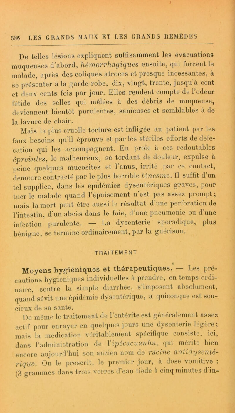 I 586 LES GRANDS MAUX ET LES GRANDS REMÈDES De telles lésions expliquent suffisamment les évacuations muqueuses d’abord, hémorrhagiques ensuite, qui forcent le malade, après des coliques atroces et presque incessantes, à se présenter à la garde-robe, dix, vingt, trente, jusqu’à cent et deux cents fois par jour. Elles rendent compte de l’odeur fétide des selles qui mêlées à des débris de muqueuse, deviennent bientôt purulentes, sanieuses et semblables à de la lavure de chair. Mais la plus cruelle torture est infligée au patient par les faux besoins qu’il éprouve et par les stériles efforts de défé- cation qui les accompagnent. En proie à ces redoutables épreintes, le malheureux, se tordant de douleur, expulse à peine quelques mucosités et l’anus, irrité par ce contact, demeure contracté par le plus horrible ténesme. Il suffit d’un tel supplice, dans les épidémies dysentériques graves, pour tuerie malade quand l’épuisement n’est pas assez prompt; mais la mort peut être aussi le résultat d’une perforation de l’intestin, d’un abcès dans le foie, d’une pneumonie ou d’une infection purulente. — La dysenterie sporadique, plus bénigne, se termine ordinairement, par la guérison. traitement 4j Moyens hygiéniques et thérapeutiques. — Les pré- cautions hygiéniques individuelles à prendre, en temps ordi- naire, contre la simple diarrhée, s’imposent absolument, quand sévit une épidémie dysentérique, a quiconque est sou- cieux de sa santé. De même le traitement de l’entérite est généralement assez actif pour enrayer en quelques jours une dysenterie légère ; mais la médication véritablement spécifique consiste, ici, dans l’administration de Yipécacuanha, qui mérite bien encore aujourd’hui son ancien nom de racine anlidysente- rique. On le prescrit, le premier jour, à dose vomitive : (3 grammes dans trois verres d’eau tiède à cinq minutes d’in-