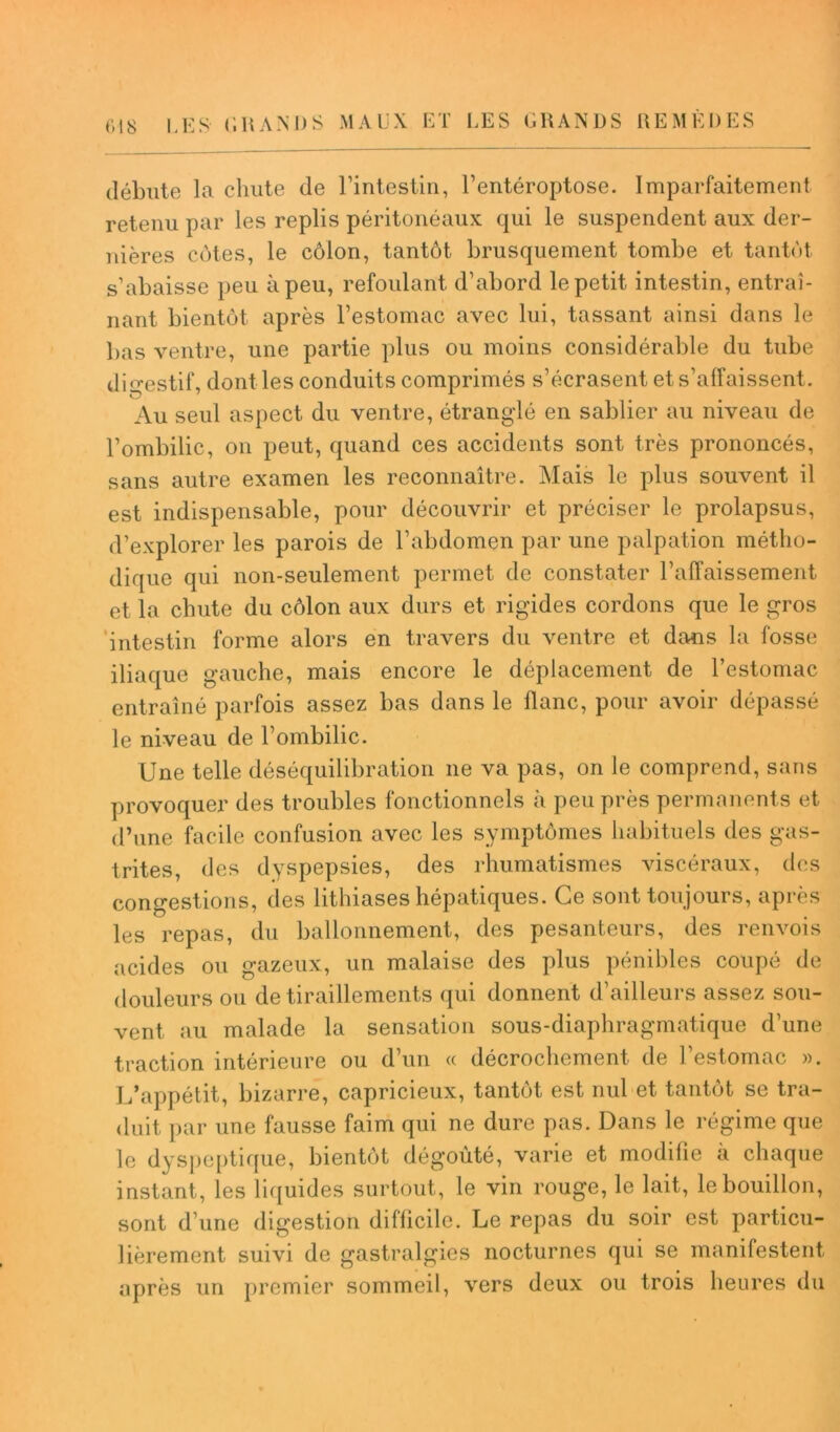 débute la chute de l’intestin, l’entéroptose. Imparfaitement retenu par les replis péritonéaux qui le suspendent aux der- nières côtes, le côlon, tantôt brusquement tombe et tantôt s’abaisse peu à peu, refoulant d’abord le petit intestin, entraî- nant bientôt après l’estomac avec lui, tassant ainsi dans le bas ventre, une partie plus ou moins considérable du tube digestif, dont les conduits comprimés s’écrasent et s’affaissent. Au seul aspect du ventre, étranglé en sablier au niveau de l’ombilic, on peut, quand ces accidents sont très prononcés, sans autre examen les reconnaître. Mais le plus souvent il est indispensable, pour découvrir et préciser le prolapsus, d’explorer les parois de l’abdomen par une palpation métho- dique qui non-seulement permet de constater l’affaissement et la chute du côlon aux durs et rigides cordons que le gros intestin forme alors en travers du ventre et dans la fosse iliaque gauche, mais encore le déplacement de l’estomac entraîné parfois assez bas dans le flanc, pour avoir dépassé le niveau de l’ombilic. Une telle déséquilibration ne va pas, on le comprend, sans provoquer des troubles fonctionnels à peu près permanents et d’une facile confusion avec les symptômes habituels des gas- trites, des dyspepsies, des rhumatismes viscéraux, des congestions, des lithiases hépatiques. Ce sont toujours, après les repas, du ballonnement, des pesanteurs, des renvois acides ou gazeux, un malaise des plus pénibles coupé de douleurs ou de tiraillements qui donnent d’ailleurs assez sou- vent au malade la sensation sous-diaphragmatique d’une traction intérieure ou d’un « décrochement de l’estomac ». L’appétit, bizarre, capricieux, tantôt est nul et tantôt se tra- duit par une fausse faim qui ne dure pas. Dans le régime que le dyspeptique, bientôt dégoûté, varie et modifie à chaque instant, les liquides surtout, le vin rouge, le lait, le bouillon, sont d’une digestion difficile. Le repas du soir est particu- lièrement suivi de gastralgies nocturnes qui se manifestent après un premier sommeil, vers deux ou trois heures du