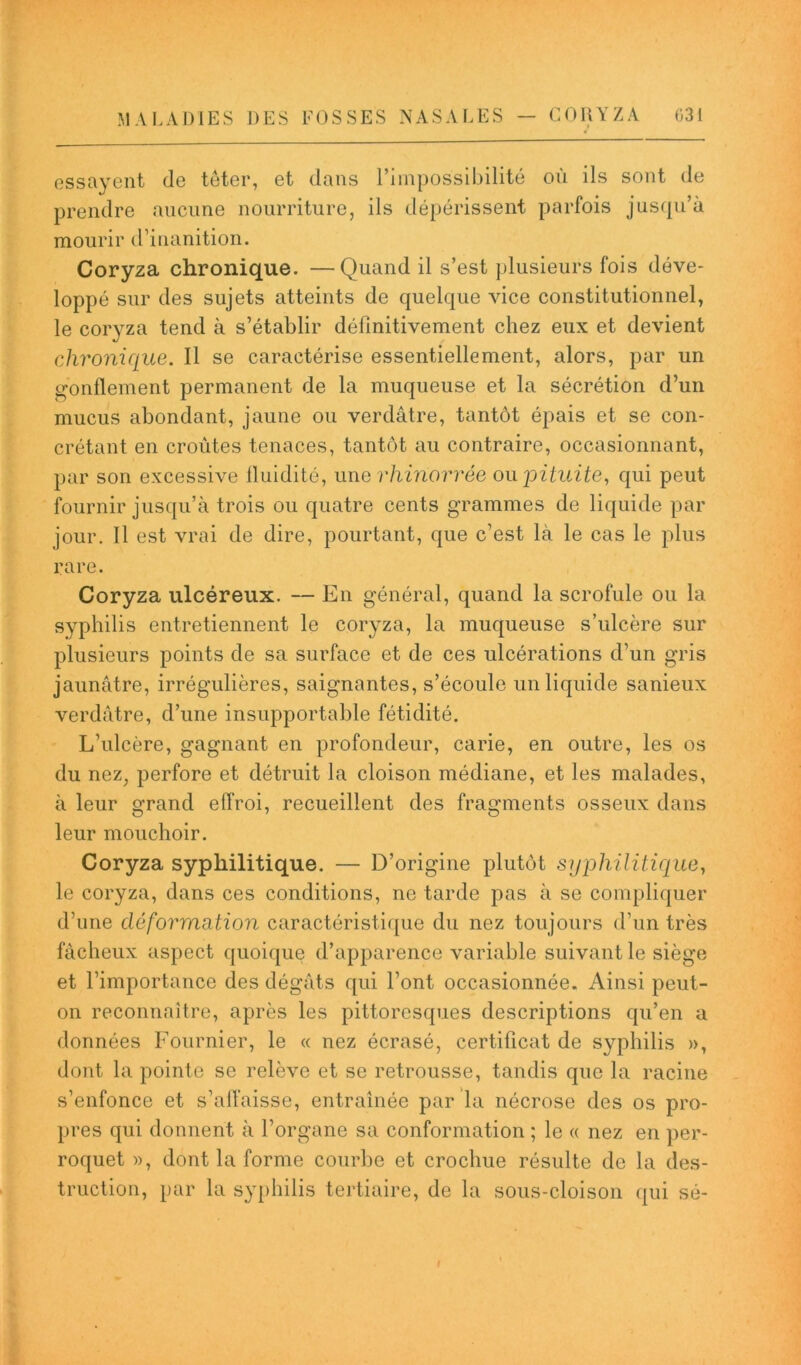 essayent de téter, et dans l’impossibilité ou ils sont de prendre aucune nourriture, ils dépérissent parfois jusqu’à mourir d’inanition. Coryza chronique. —Quand il s’est plusieurs fois déve- loppé sur des sujets atteints de quelque vice constitutionnel, le coryza tend à s’établir définitivement chez eux et devient chronique. Il se caractérise essentiellement, alors, par un gonflement permanent de la muqueuse et la sécrétion d’un mucus abondant, jaune ou verdâtre, tantôt épais et se con- crétant en croûtes tenaces, tantôt au contraire, occasionnant, par son excessive fluidité, unerhinorrée ou joituite, qui peut fournir jusqu’à trois ou quatre cents grammes de liquide par jour. Il est vrai de dire, pourtant, que c’est là le cas le plus rare. Coryza ulcéreux. — En général, quand la scrofule ou la syphilis entretiennent le coryza, la muqueuse s’ulcère sur plusieurs points de sa surface et de ces ulcérations d’un gris jaunâtre, irrégulières, saignantes, s’écoule un liquide sanieux verdâtre, d’une insupportable fétidité. L’ulcère, gagnant en profondeur, carie, en outre, les os du nez, perfore et détruit la cloison médiane, et les malades, à leur grand effroi, recueillent des fragments osseux dans leur mouchoir. Coryza syphilitique. — D’origine plutôt syphilitique, le coryza, dans ces conditions, ne tarde pas à se compliquer d’une déformation caractéristique du nez toujours d’un très fâcheux aspect quoique d’apparence variable suivant le siège et l’importance des dégâts qui l’ont occasionnée. Ainsi peut- on reconnaître, après les pittoresques descriptions qu’en a données Fournier, le « nez écrasé, certificat de syphilis », dont la pointe se relève et se retrousse, tandis que la racine s’enfonce et s’affaisse, entraînée par la nécrose des os pro- pres qui donnent à l’organe sa conformation ; le « nez en per- roquet », dont la forme courbe et crochue résulte de la des- truction, par la syphilis tertiaire, de la sous-cloison qui sé-