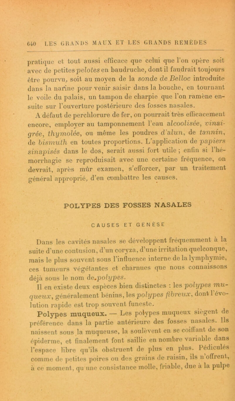 pratique et tout aussi efficace que celui que l’on opère soit avec de petites pelotes en baudruche, dont il faudrait toujours être pourvu^ soit au moyen de la sonde de Belloc introduite dans la narine pour venir saisir dans la bouche, en tournant le voile du palais, un tampon de charpie que l’on ramène en- suite sur l’ouverture postérieure des fosses nasales. A défaut de percblorure de fer, on pourrait très efficacement encore, employer au tamponnement beau alcoolisée, vinai- grée, thymolée, ou même les poudres d’alun, de tannin, de bismuth en toutes proportions. 1/application de papiers sinapisés dans le dos, serait aussi fort utile ; enfin si l’hé- morrhagie se reproduisait avec une certaine fréquence, on devrait, après mûr examen, s’efforcer, par un traitement général approprié, d’en combattre les causes. POLYPES DES FOSSES NASALES % CAUSES ET GENESE Dans les cavités nasales se développent fréquemment a la suite d’une contusion, d’un coryza, d’une irritation quelconque, mais le plus souvent sous l’influence interne de la lymphymie, ces tumeurs végétantes et charnues que nous connaissons déjà sous le nom de.polypes. Il en existe deux espèces bien distinctes : les polypes mu- queux, généralement bénins, les polypes fibreux, dont 1 évo- lution rapide est trop souvent funeste. Polypes muqueux. — Les polypes muqueux siègent de préférence dans la partie antérieure des fosses nasales. Ils naissent sous la muqueuse, la soulèvent en se coiffant de son épiderme, et finalement font saillie en nombre variable dans l’espace libre qu’ils obstruent de plus en plus. Pédiculés comme de petites poires ou des grains de raisin, ils n offrent, à ce moment, qu'une consistance molle, friable, due a la pulpe