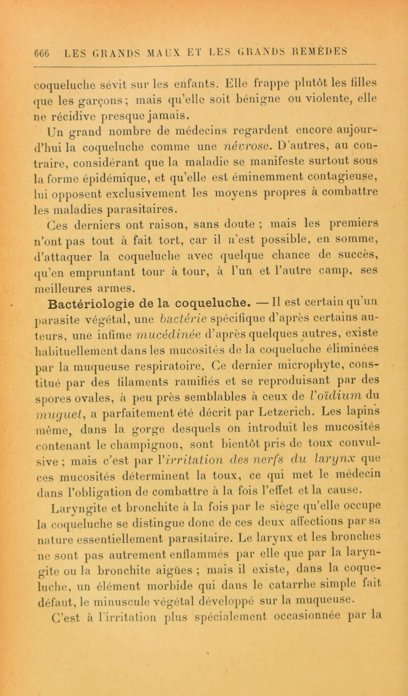 coqueluche sévit sur les enfants. Elle frappe plutôt les filles que les garçons; mais qu’elle soit bénigne ou violente, elle ne récidive presque jamais. Un grand nombre de médecins regardent encore aujour- d’hui la coqueluche comme une névrose. D’autres, au con- traire, considérant que la maladie se manifeste surtout sous la forme épidémique, et qu’elle est éminemment contagieuse, lui opposent exclusivement les moyens propres à combattre les maladies parasitaires. Ces derniers ont raison, sans doute ; mais les premiers n’ont pas tout à fait tort, car il n’est possible, en somme, d’attaquer la coqueluche avec quelque chance de succès, ([li en empruntant tour à tour, a l’un et l’autre camp, ses meilleures armes. Bactériologie de la coqueluche. —Il est certain qu’un parasite végétal, une bactérie spécifique d’après certains au- teurs, une infime mucéclinée d’après quelques autres, existe habituellement dans les mucosités de la coqueluche éliminées par la muqueuse respiratoire. Ce dernier microphyte, cons- titué par des filaments ramifiés et se reproduisant par des spores ovales, à peu près semblables à ceux de Voïdium du muguet, a parfaitement été décrit par Letzerich. Les lapins même, dans la gorge desquels on introduit les mucosités contenant le champignon, sont bientôt pris de toux convul- sive ; mais c’est par Yirrita.tion des nerfs du larynx que ces mucosités déterminent la toux, ce qui met le médecin dans l’obligation de combattre à la fois l’elîet et la cause. Laryngite et bronchite à la fois par le siège qu’elle occupe la coqueluche se distingue donc de ces deux allections par sa nature essentiellement parasitaire. Le larynx et les bronches ne sont pas autrement enflammés par elle que par la laryn- gite ou la bronchite aigües ; mais il existe, dans la coque- luche, un élément morbide qui dans le catarrhe simple fait défaut, le minuscule végétal développé sur la muqueuse. C’est à l’irritation plus spécialement occasionnée par la