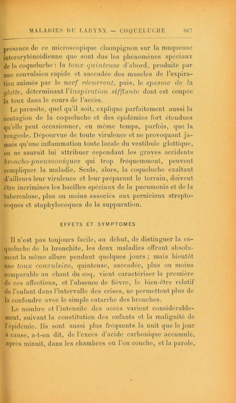 G67 MALADIES DU LARYNX - COQUELUCHE présence de ce microscopique champignon sur la muqueuse interaryténoïdienne que sont dus les phénomènes spéciaux de la coqueluche : la toux quinteuse d'abord, produite par une convulsion rapide et saccadée des muscles de l’expira- tion animés par le nerf récurrent, puis, le spasme de la glotte, déterminant Vinspiration sifflante dont est coupée la toux dans le cours de l’accès. Le parasite, quel qu’il soit, explique parfaitement aussi la contagion de la coqueluche et des épidémies fort étendues qu’elle peut occasionner, en même temps, parfois, que la rougeole. Dépourvue de toute virulence et ne provoquant ja- mais qu’une inflammation toute locale du vestibule glottique, on ne saurait lui attribuer cependant les graves accidents broncho-pneumoniques qui trop fréquemment, peuvent compliquer la maladie. Seuls, alors, la coqueluche exaltant d’ailleurs leur virulence et leur préparant le terrain, doivent être incriminés les bacilles spéciaux de la pneumonie et de la tuberculose, plus ou moins associés aux pernicieux strepto- coques et staphylocoques de la suppuration. EFFETS ET SYMPTOMES 11 n’est pas toujours facile, au début, de distinguer la co- queluche de la bronchite, les deux maladies offrant absolu- ment la même allure pendant quelques jours ; mais bientôt une toux convulsive, quinteuse, saccadée, plus ou moins comparable au chant du coq, vient caractériser la première de ces affections, et l’absence de fièvre, le bien-être relatif de l’enfant dans l’intervalle des crises, ne permettent plus de la confondre avec le simple catarrhe des bronches. Le nombre et l’intensité des accès varient considérable- ment, suivant la constitution des enfants et la malignité de l’épidémie. Ils sont aussi plus fréquents la nuit que le jour à cause, a-t-on dit, de l’excès d’acide carbonique accumulé, après minuit, dans les chambres où l’on couche, et la parole,