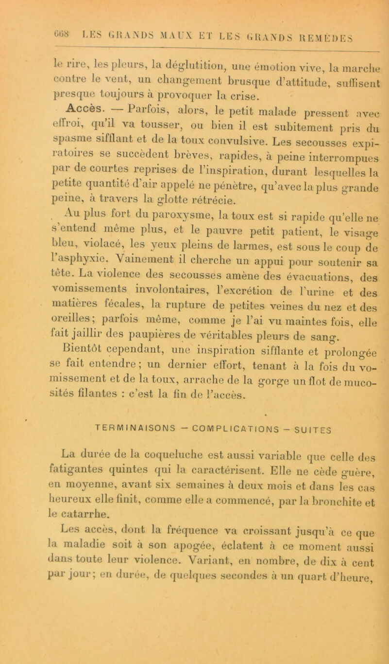 le îiie, les pleurs, lu dég'lutition, une émotion vive, la marche contre le vent, un changement brusque d’attitude, suffisent presque toujours à provoquer la crise. Accès-, Parfois, alors, le petit malade pressent avec ellroi, qu il va tousser, ou bien il est subitement pris du spasme sifflant et de la toux convulsive. Les secousses expi- ratoires se succèdent brèves, rapides, à peine interrompues Par de courtes reprises de l’inspiration, durant lesquelles la petite quantité d air appelé ne pénètre, qu’avec la plus grande peine, à travers la glotte rétrécie. . ^ Au Plus fort du paroxysme, la toux est si rapide qu elle ne s’entend même plus, et le pauvre petit patient, le visage bleu, violacé, les yeux pleins de larmes, est sous le coup de 1 asphyxie. Vainement il cherche un appui pour soutenir sa le te. La violence des secousses amène des évacuations, des \ omissements involontaires, l’excrétion de l’urine et des matières fécales, la rupture de petites veines du nez et des oreilles; parlois même, comme je l’ai vu maintes fois, elle fait jaillir des paupières de véritables pleurs de sang. Bientôt cependant, une inspiration sifflante et prolongée se fait entendre ; un dernier effort, tenant à la fois du vo- missement et de la toux, arrache de la gorge un flot de muco- sités filantes : c’est la fin de l’accès. TERMINAISONS - COMPLICATIONS - SUITES La durée de la coqueluche est aussi variable que celle des fatigantes quintes qui la caractérisent. Llle ne cède guère, en moyenne, avant six semaines à deux mois et dans les cas heureux elle finit, comme elle a commencé, par la bronchite et le catarrhe. Les accès, dont la fréquence va croissant jusqu’à ce que la maladie soit à son apogée, éclatent à ce moment aussi dans toute leur violence. Variant, en nombre, de dix à cent par jour; en durée, de quelques secondes à un quart d’heure,