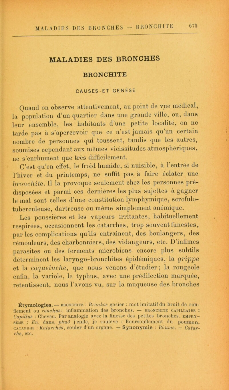 MALADIES DES BRONCHES BRONCHITE CAUSES-ET GENESE Quand on observe attentivement, au point de vue médical, la population d’un quartier dans une grande ville, ou, dans leur ensemble, les habitants d’une petite localité, on ne tarde pas à s’apercevoir que ce n’est jamais qu’un certain nombre de personnes qui toussent, tandis que les autres, soumises cependant aux mêmes vicissitudes atmosphériques, ne s’enrhument que très difficilement. C’est qu’en effet, le froid humide, si nuisible, à l’entrée de l’hiver et du printemps, ne suffit pas à faire éclater une bronchite. Il la provoque seulement chez les personnes pré- disposées et parmi ces dernières les plus sujettes à gagner le mal sont celles d’une constitution lymphymique, scrofulo- tuberculeuse, dartreuse ou même simplement anémique. Les poussières et les vapeurs irritantes, habituellement respirées, occasionnent les catarrhes, trop souvent funestes, par les complications qu’ils entraînent, des boulangers, des rémouleurs, des charbonniers, des vidangeurs, etc. D’infimes parasites ou des ferments microbiens encore plus subtils déterminent les laryngo-bronchites épidémiques, la grippe et la coqueluche, que nous venons d’étudier; la rougeole enfin, la variole, le typhus, avec une prédilection marquée, retentissent, nous l’avons vu, sur la muqueuse des bronches Étymologies.— bronchite : Bronkos gosier : mot imitatif du bruit de ron- flement ou ronchus; inflammation des bronches. — bronchite capillaire : Capillus : Cheveu. Par analogie avec la finesse des petites bronches, emphy- sème : En, dans, phuô j’enfle, je soulève : Boursouflement du poumon. catarrhe : Katan'héo, couler d’un organe. — Synonymie : Rhume. - Catar- rhe, etc.