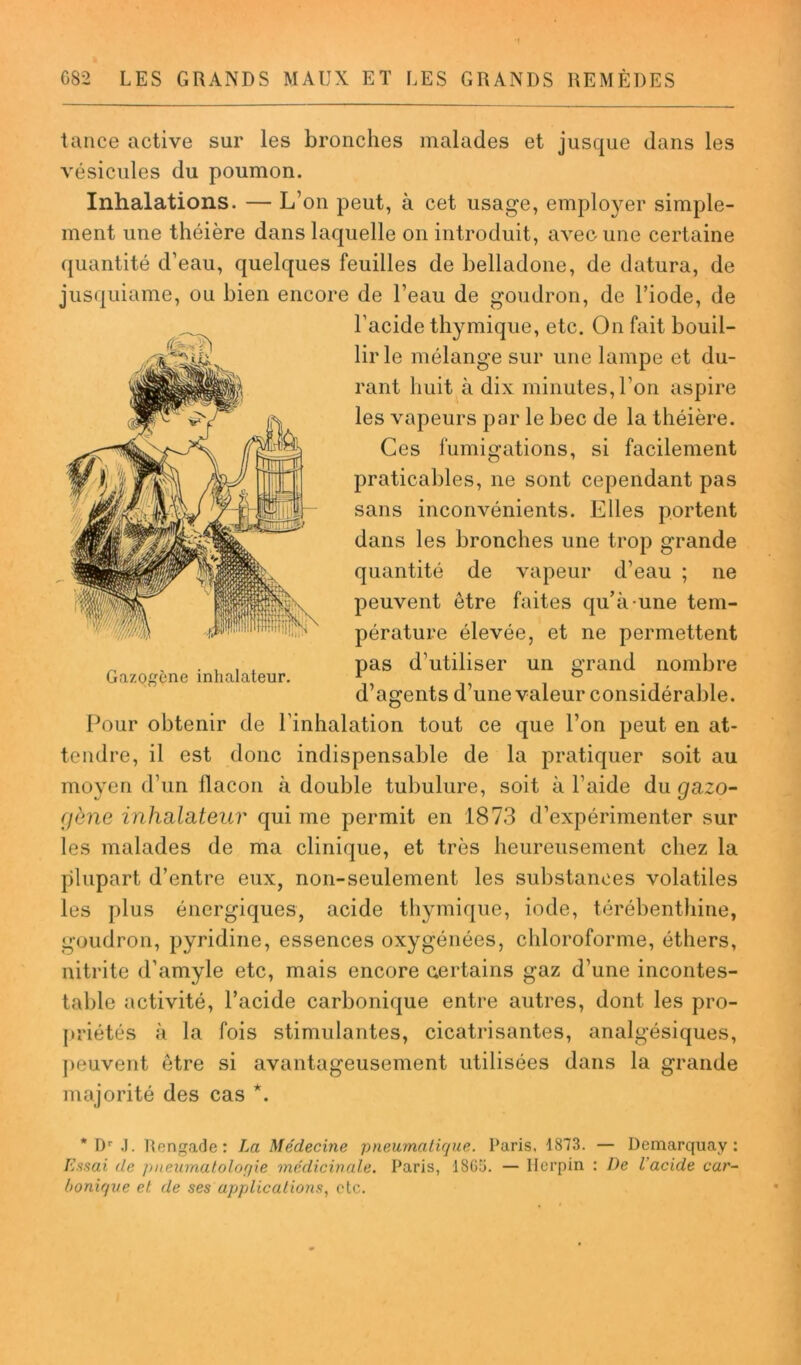 tance active sur les bronches malades et jusque dans les vésicules du poumon. Inhalations. — L’on peut, à cet usage, employer simple- ment une théière dans laquelle on introduit, avec une certaine quantité d’eau, quelques feuilles de belladone, de datura, de jusquiame, ou bien encore de l’eau de goudron, de l’iode, de l’acide thymique, etc. On fait bouil- lir le mélange sur une lampe et du- rant huit à dix minutes, l’on aspire les vapeurs par le bec de la théière. Ces fumigations, si facilement praticables, ne sont cependant pas sans inconvénients. Elles portent dans les bronches une trop grande quantité de vapeur d’eau ; ne peuvent être faites qu’à une tem- pérature élevée, et ne permettent „ , . . , t pas d’utiliser un o-rand nombre Gazogène inhalateur. 1 ° d’agents d’une valeur considérable. Pour obtenir de l'inhalation tout ce que l’on peut en at- tendre, il est donc indispensable de la pratiquer soit au moyen d’un flacon à double tubulure, soit à l’aide du gazo- gène inhalateur qui me permit en 1873 d’expérimenter sur les malades de ma clinique, et très heureusement chez la plupart d’entre eux, non-seulement les substances volatiles les plus énergiques, acide thymique, iode, térébenthine, goudron, pyridine, essences oxygénées, chloroforme, éthers, nitrite d’amyle etc, mais encore certains gaz d’une incontes- table activité, l’acide carbonique entre autres, dont les pro- priétés à la fois stimulantes, cicatrisantes, analgésiques, peuvent être si avantageusement utilisées dans la grande majorité des cas *. * Dr J. Rengade: La Médecine pneumatique. Paris, 1873. — Demarquay : Essai de pneumaloloqie médicinale. Paris, 1805. — Ilcrpin : De l'acide car- bonique et de ses applications, etc.