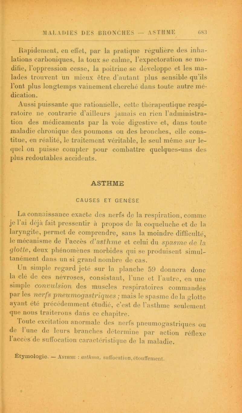 Rapidement, en effet, par la pratique régulière des inha- lations carboniques, la toux se calme, l’expectoration se mo- difie, l’oppression cesse, la poitrine se développe et les ma- lades trouvent un mieux être d’autant plus sensible qu’ils l’ont plus longtemps vainement cherché dans toute autre mé- dication. Aussi puissante que rationnelle, cette thérapeutique respi- ratoire ne contrarie d’ailleurs jamais en rien l’administra- tion des médicaments par la voie digestive et, dans toute maladie chronique des poumons ou des bronches, elle cons- titue, en réalité, le traitement véritable, le seul même sur le- quel on puisse compter pour combattre quelques-uns des plus redoutables accidents. ASTHME CAUSES ET GENÈSE La connaissance exacte des nerfs de la respiration, comme je l’ai déjà fait pressentir à propos de la coqueluche et de la laryngite, permet de comprendre, sans la moindre difficulté, le mécanisme de l’accès cl’asthme et celui du spasme de la i)lotte, deux phénomènes morbides qui se produisent simul- tanément dans un si grand nombre de cas. Lu simple regard jeté sur la planche 59 donnera donc la clé de ces névroses, consistant, l’une et l'autre, en une simple convulsion des muscles respiratoires commandés Par les nerfs pneumogastriques ; mais le spasme de la glotte ayant été précédemment étudié, c’est de l’asthme seulement que nous traiterons dans ce chapitre. route excitation anormale des nerfs pneumogastriques ou de 1 une de leurs branches détermine par action réflexe l’accès de sulfocation caractéristique de la maladie. Étymologie. — Asthme : asthma, suffocation, étouffement.