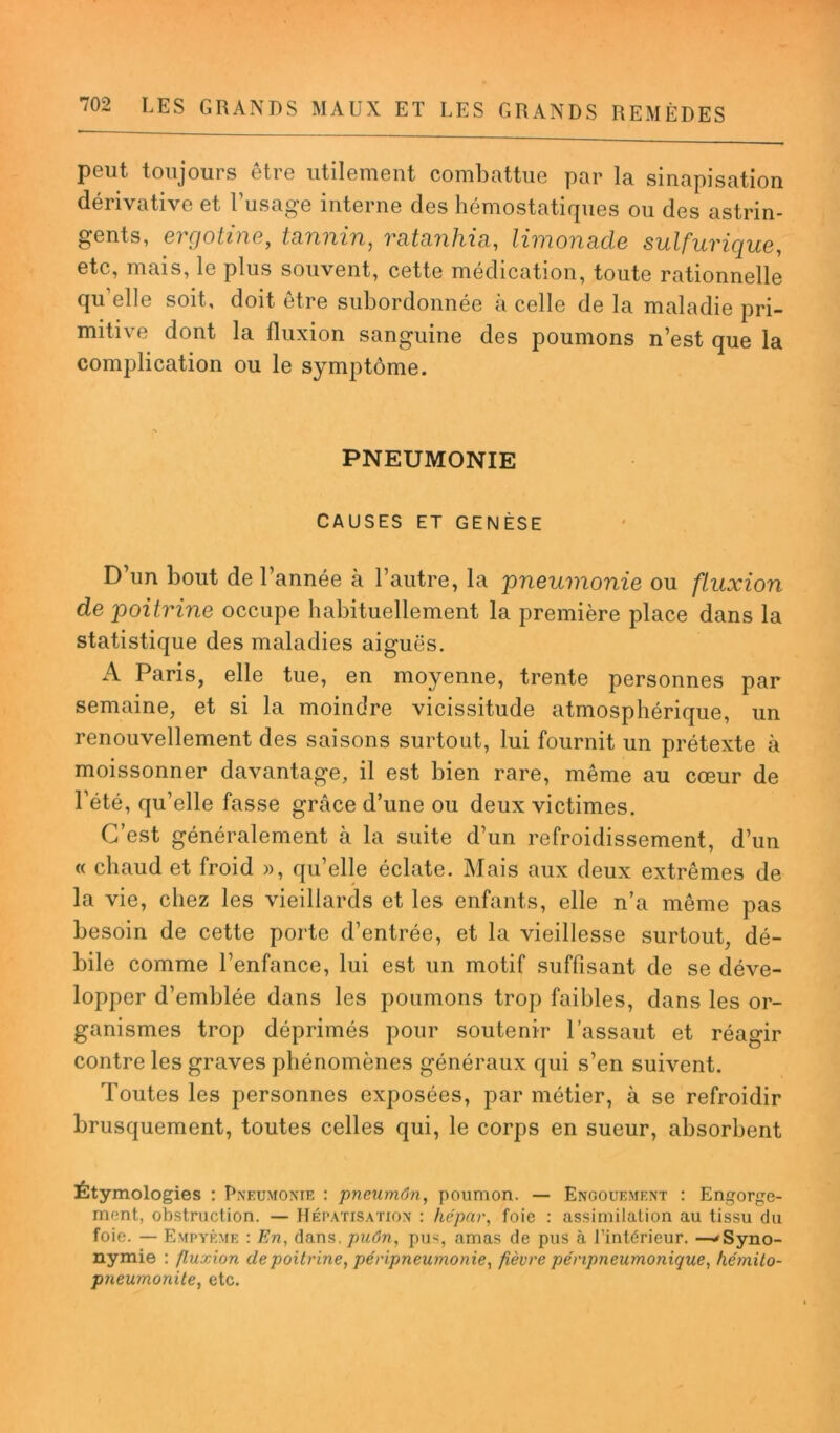 peut toujours être utilement combattue par la sinapisation dérivative et l’usage interne des hémostatiques ou des astrin- gents, ergotme, tânnin, mtunhiti, limonscde sulfurique, etc, mais, le plus souvent, cette médication, toute rationnelle qu elle soit, doit être subordonnée à celle de la maladie pri- mitive dont la fluxion sanguine des poumons n’est que la complication ou le symptôme. PNEUMONIE CAUSES ET GENÈSE D’un bout de l’année à l’autre, la pneumonie ou fluxion de poitrine occupe habituellement la première place dans la statistique des maladies aiguës. A Paris, elle tue, en moyenne, trente personnes par semaine, et si la moindre vicissitude atmosphérique, un renouvellement des saisons surtout, lui fournit un prétexte à moissonner davantage, il est bien rare, même au cœur de l’été, qu’elle fasse grâce d’une ou deux victimes. C’est généralement à la suite d’un refroidissement, d’un « chaud et froid », qu’elle éclate. Mais aux deux extrêmes de la vie, chez les vieillards et les enfants, elle n’a même pas besoin de cette porte d’entrée, et la vieillesse surtout, dé- bile comme l’enfance, lui est un motif suffisant de se déve- lopper d’emblée dans les poumons trop faibles, dans les or- ganismes trop déprimés pour soutenir l’assaut et réagir contre les graves phénomènes généraux qui s’en suivent. Toutes les personnes exposées, par métier, à se refroidir brusquement, toutes celles qui, le corps en sueur, absorbent Étymologies : Pneumonie : pneumôn, poumon. — Engouement : Engorge- ment, obstruction. — Hépatisation : hépctr, foie : assimilation au tissu du foie. — Empyème : En, dans, puôn, pus, amas de pus à l’intérieur. —'Syno- nymie : fluxion de poitrine, péripneumonie, fièvre pénpneumonique, hétnito- pneumonite, etc.