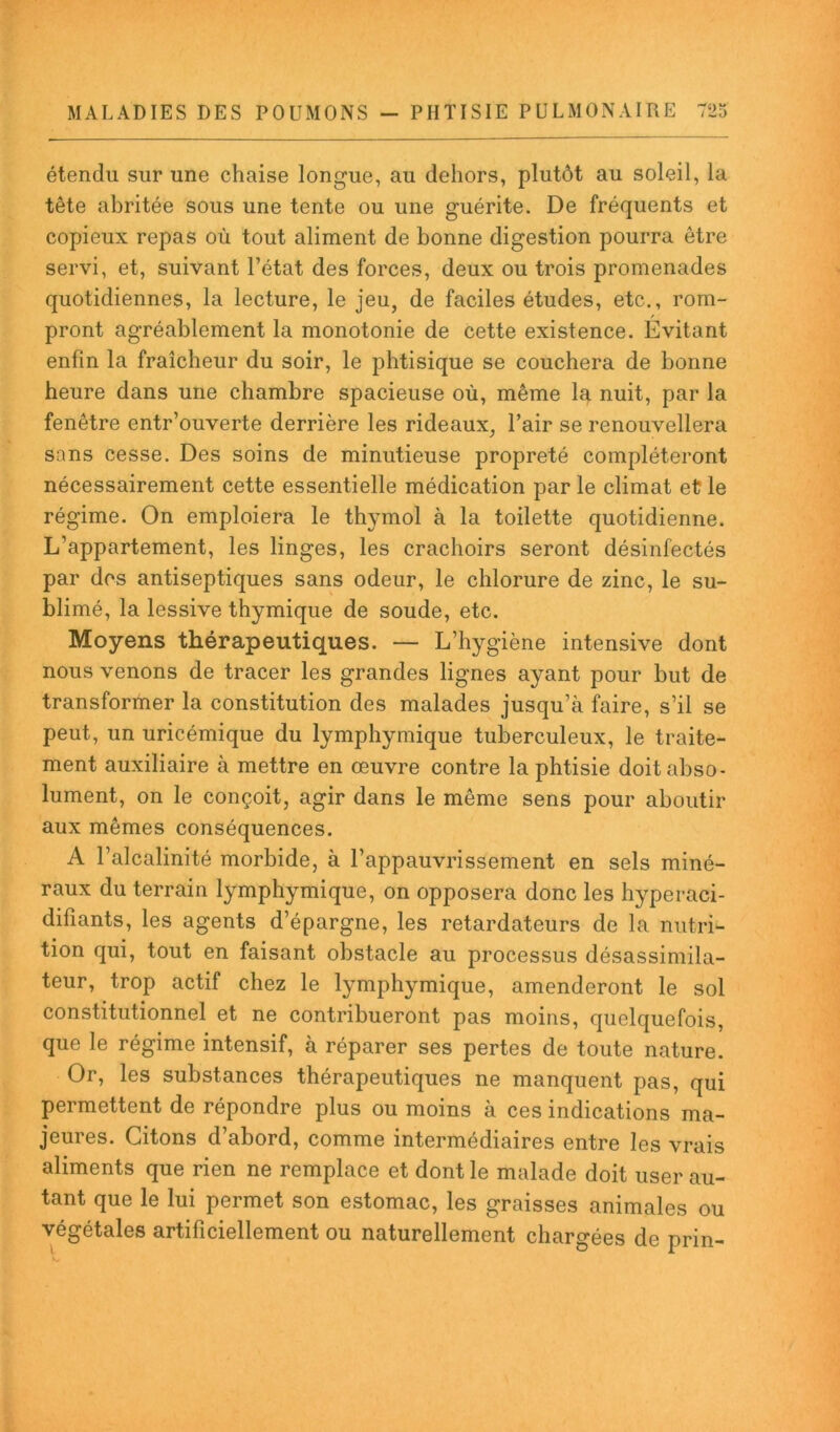 étendu sur une chaise longue, au dehors, plutôt au soleil, la tête abritée sous une tente ou une guérite. De fréquents et copieux repas où tout aliment de bonne digestion pourra être servi, et, suivant l’état des forces, deux ou trois promenades quotidiennes, la lecture, le jeu, de faciles études, etc., rom- pront agréablement la monotonie de cette existence. Évitant enfin la fraîcheur du soir, le phtisique se couchera de bonne heure dans une chambre spacieuse où, même la nuit, par la fenêtre entr’ouverte derrière les rideaux, l’air se renouvellera sans cesse. Des soins de minutieuse propreté compléteront nécessairement cette essentielle médication par le climat et le régime. On emploiera le thymol à la toilette quotidienne. L’appartement, les linges, les crachoirs seront désinfectés par des antiseptiques sans odeur, le chlorure de zinc, le su- blimé, la lessive thymique de soude, etc. Moyens thérapeutiques. — L’hygiène intensive dont nous venons de tracer les grandes lignes ayant pour but de transformer la constitution des malades jusqu’à faire, s’il se peut, un uricémique du lymphymique tuberculeux, le traite- ment auxiliaire à mettre en œuvre contre la phtisie doit abso- lument, on le conçoit, agir dans le même sens pour aboutir aux mêmes conséquences. A l’alcalinité morbide, à l’appauvrissement en sels miné- raux du terrain lymphymique, on opposera donc les hyperaci- difiants, les agents d’épargne, les retardateurs de la nutri- tion qui, tout en faisant obstacle au processus désassimila- teur, trop actif chez le lymphymique, amenderont le sol constitutionnel et ne contribueront pas moins, quelquefois, que le régime intensif, à réparer ses pertes de toute nature. Or, les substances thérapeutiques ne manquent pas, qui permettent de répondre plus ou moins à ces indications ma- jeures. Citons d’abord, comme intermédiaires entre les vrais aliments que rien ne remplace et dont le malade doit user au- tant que le lui permet son estomac, les graisses animales ou végétales artificiellement ou naturellement chargées de prin-