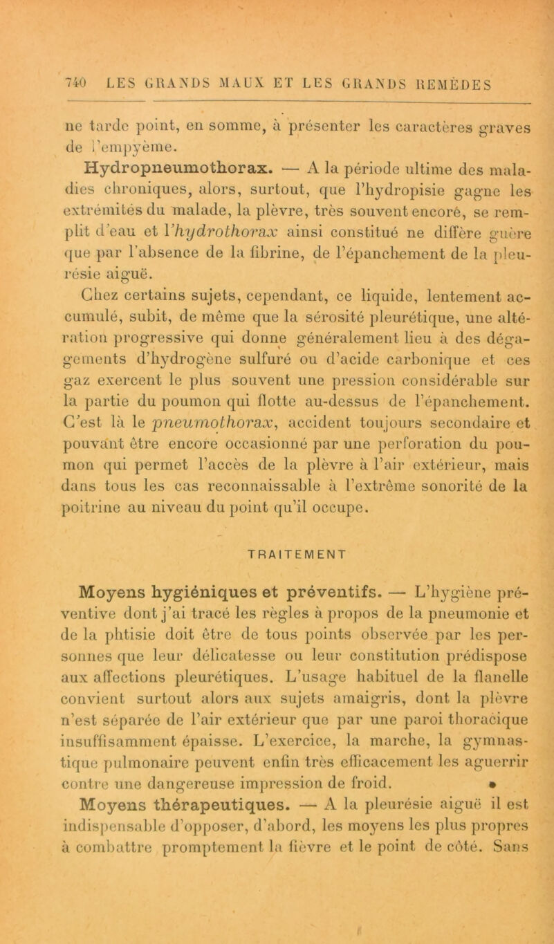 ne tarde point, en somme, à présenter les caractères graves de rempyème. Hydropneumothorax. — A la période ultime des mala- dies chroniques, alors, surtout, que l’hydropisie gagne les extrémités du malade, la plèvre, très souvent encore, se rem- plit d'eau et Yhydrothorax ainsi constitué ne diffère guère que par l’absence de la fibrine, de l’épanchement de la pleu- résie aiguë. Chez certains sujets, cependant, ce liquide, lentement ac- cumulé, subit, de même que la sérosité pleurétique, une alté- ration progressive qui donne généralement lieu à des déga- gements d’hydrogène sulfuré ou d’acide carbonique et ces gaz exercent le plus souvent une pression considérable sur la partie du poumon qui flotte au-dessus de l’épanchement. C’est là le pneumothorax, accident toujours secondaire et pouvant être encore occasionné par une perforation du pou- mon qui permet l’accès de la plèvre à l’air extérieur, mais dans tous les cas reconnaissable à l’extrême sonorité de la poitrine au niveau du point qu’il occupe. TRAITEMENT Moyens hygiéniques et préventifs. — L’hygiène pré- ventive dont j’ai tracé les règles à propos de la pneumonie et de la phtisie doit être de tous points observée par les per- sonnes que leur délicatesse ou leur constitution prédispose aux affections pleurétiques. L’usage habituel de la flanelle convient surtout alors aux sujets amaigris, dont la plèvre n’est séparée de l’air extérieur que par une paroi thoracique insuffisamment épaisse. L’exercice, la marche, la gymnas- tique pulmonaire peuvent enfin très efficacement les aguerrir contre une dangereuse impression de froid. • Moyens thérapeutiques. — A la pleurésie aiguë il est indispensable d’opposer, d’abord, les moyens les plus propres à combattre promptement la fièvre et le point de côté. Sans