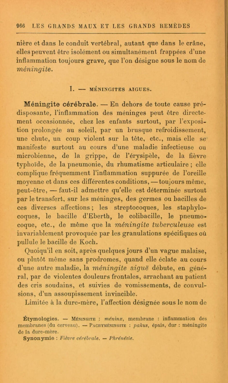 nière et dans le conduit vertébral, autant que dans le crâne, elles peuvent être isolément ou simultanément frappées d’une inflammation toujours grave, que l’on désigne sous le nom de méningite. I. — MÉNINGITES AIGUES. Méningite cérébrale. — En dehors de toute cause pré- disposante, l’inflammation des méninges peut être directe- ment occasionnée, chez les enfants surtout, par l’exposi- tion prolongée au soleil, par un brusque refroidissement, une chute, un coup violent sur la tête, etc., mais elle se manifeste surtout au cours d’une maladie infectieuse ou microbienne, de la grippe, de l’érysipèle, de la fièvre typhoïde, de la pneumonie, du rhumatisme articulaire ; elle complique fréquemment l’inflammation suppurée de l’oreille moyenne et dans ces différentes conditions, —toujours même, peut-être, — faut-il admettre qu’elle est déterminée surtout par le transfert, sur les méninges, des germes ou bacilles de ces diverses affections ; les streptocoques, les staphylo- coques, le bacille d’Eberth, le colibacille, le pneumo- coque, etc., de même que la méningite tuberculeuse est invariablement provoquée par les granulations spécifiques où pullule le bacille de Koch. Quoiqu’il en soit, après quelques jours d’un vague malaise, ou plutôt même sans prodromes, quand elle éclate au cours d’une autre maladie, la méningite aiguë débute, en géné- ral, par de violentes douleurs frontales, arrachant au patient des cris soudains, et suivies de vomissements, de convul- sions, d’un assoupissement invincible. Limitée à la dure-mère, l’affection désignée sous le nom de Étymologies. — Méningite : méninx, membrane : inflammation des membranes (du cerveau). — Paciiyméningite : pakus, épais, dur : méningite de la dure-mère. Synonymie ; Fièvre cérébrale. — Phrénésie.