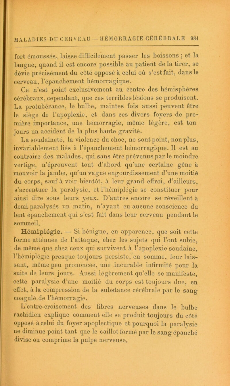 fort émoussés, laisse difficilement passer les boissons ; et la langue, quand il est encore possible au patient de la tirer, se dévie précisément du côté opposé à celui où s’est fait, dans le cerveau, répancliement hémorragique. Ce n’est point exclusivement au centre des hémisphères cérébraux, cependant, que ces terribles lésions se produisent. La protubérance, le bulbe, maintes fois aussi peuvent être le siège de l’apoplexie, et dans ces divers foyers de pre- mière importance, une hémorragie, même légère, est tou jours un accident de la plus haute gravité. La soudaineté, la violence du choc, ne sont point, non plus, invariablement liés à l’épanchement hémorragique. Il est au contraire des malades, qui sans être prévenus par le moindre vertige, n’éprouvent tout d’abord qu’une certaine gêne à mouvoir la jambe, qu’un vague engourdissement d’une moitié du corps, sauf à voir bientôt, à leur grand effroi, d’ailleurs, s’accentuer la paralysie, et l’hémiplégie se constituer pour ainsi dire sous leurs yeux. D’autres encore se réveillent à demi paralysés un matin, n’ayant eu aucune conscience du lent épanchement qui s’est fait dans leur cerveau pendant le sommeil. Hémiplégie. — Si bénigne, en apparence, que soit cette forme atténuée de l’attaque, chez les sujets qui l’ont subie, de même que chez ceux qui survivent à l’apoplexie soudaine, l’hémiplégie presque toujours persiste, en somme, leur lais- sant, même peu prononcée, une incurable infirmité pour la suite de leurs jours. Aussi légèrement qu’elle se manifeste, cette paralysie d’une moitié du corps est toujours due, en effet, à la compression de la substance cérébrale par le sang coagulé de l’hémorragie. L’entre-croisement des fibres nerveuses dans le bulbe rachidien explique comment elle se produit toujours du côté opposé à celui du foyer apoplectique et pourquoi la paralvsie ne diminue point tant que le caillot formé par le sang épanché divise ou comprime la pulpe nerveuse.