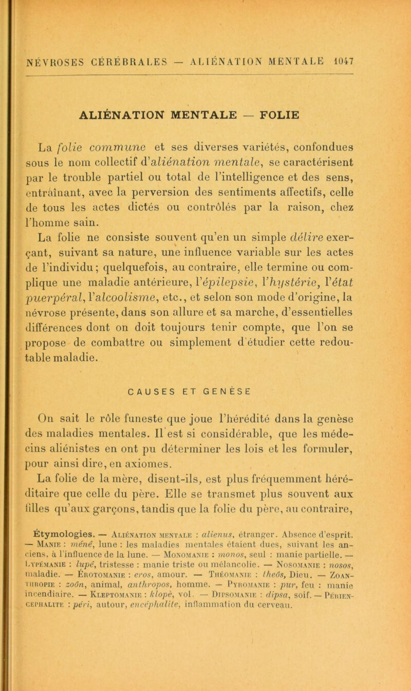 ALIÉNATION MENTALE — FOLIE La folie commune et ses diverses variétés, confondues sous le nom collectif d'siliénation mentale, se caractérisent par le trouble partiel ou total de l’intelligence et des sens, entraînant, avec la perversion des sentiments affectifs, celle de tous les actes dictés ou contrôlés par la raison, chez l’homme sain. La folie ne consiste souvent qu’en un simple délire exer- çant, suivant sa nature, une influence variable sur les actes de l’individu; quelquefois, au contraire, elle termine ou com- plique une maladie antérieure, V épilepsie, Y hystérie, Vétat puerpéral, Valcoolisme, etc., et selon son mode d’origine, la névrose présente, dans son allure et sa marche, d’essentielles différences dont on doit toujours tenir compte, que l’on se propose de combattre ou simplement d'étudier cette redou- table maladie. ' CAUSES ET GENÈSE On sait le rôle funeste que joue l’hérédité dans la genèse des maladies mentales. Il est si considérable, que les méde- cins aliénistes en ont pu déterminer les lois et les formuler, pour ainsi dire, en axiomes. La folie de la mère, disent-ils, est plus fréquemment héré- ditaire que celle du père. Elle se transmet plus souvent aux lilles qu’aux garçons, tandis que la folie du père, au contraire. Étymologies.— Alikxation mentale : alienus, étranger. Absence d’esprit. — Manie : mène, lune : les maladies mentales étaient dues, suivant les an- ciens, à l’influence de la lune. — Monomanie : monos, seul : manie partielle. — I.YPÉMANiE : lupê, tristesse : manie triste ou mélancolie. — Nosomanie : nosos, maladie. — Érotomanie : eros, amour. — Tiiéomanie : Uieôs, Dieu. — Zoan- niuopiE : zoôn, animal, anthropos, homme. — Pyromanie : pur, feu : manie incendiaire. — Kleptomanie ; hlopè, aoI. — Dipsomanie : dipsa, soif. — Périen- CEPiiALiTE : pe'ri, autour, encéphalite, inflammation du cerveau.