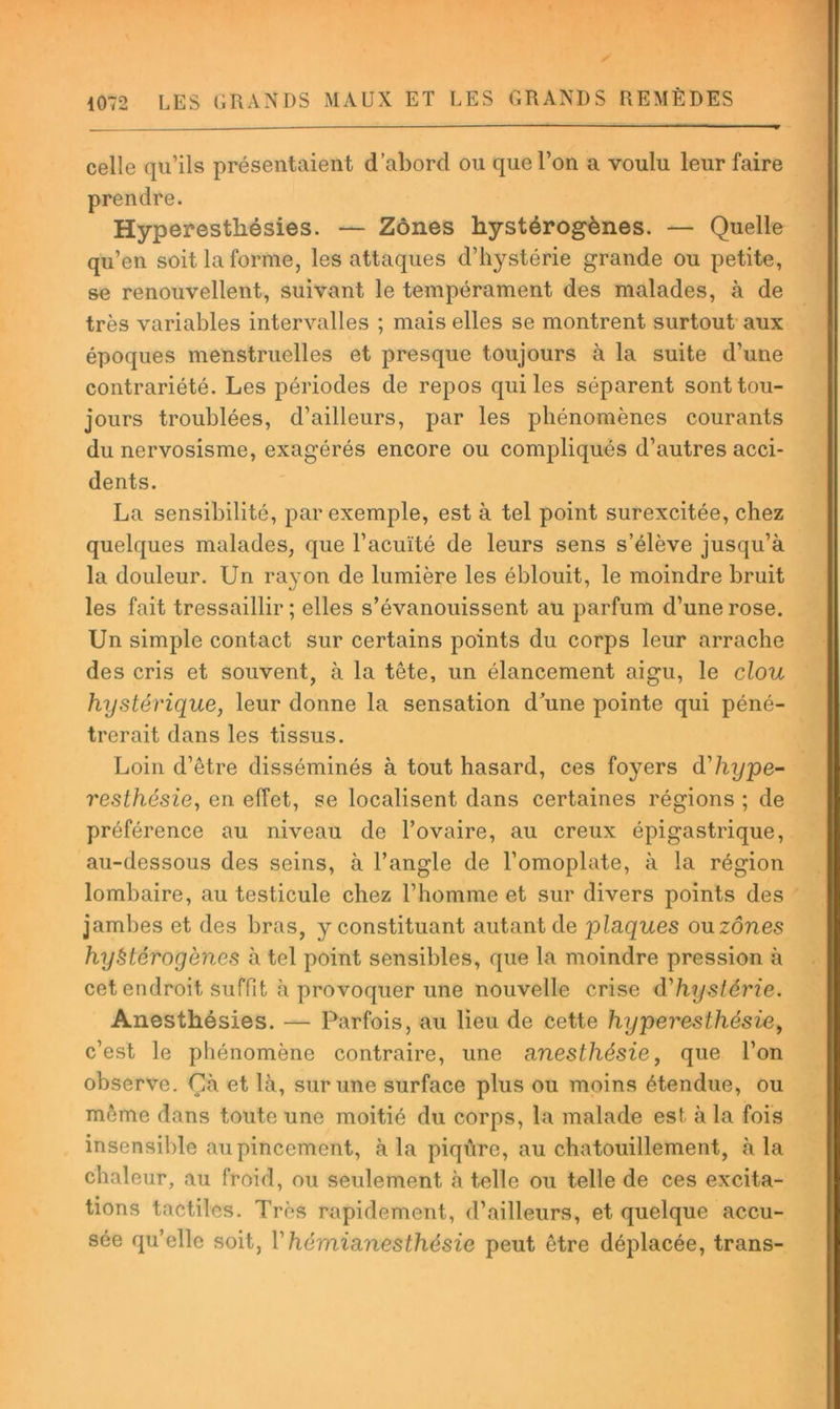 celle qu’ils présentaient d’abord ou que l’on a voulu leur faire prendre. Hyperesthésies. — Zones hystérogènes. — Quelle qu’en soit la forme, les attaques d’hystérie grande ou petite, se renouvellent, suivant le tempérament des malades, à de très variables intervalles ; mais elles se montrent surtout- aux époques menstruelles et presque toujours à la suite d’une contrariété. Les périodes de repos qui les séparent sont tou- jours troublées, d’ailleurs, par les phénomènes courants du nervosisme, exagérés encore ou compliqués d’autres acci- dents. La sensibilité, par exemple, est à tel point surexcitée, chez quelques malades, que l’acuïté de leurs sens s’élève jusqu’à la douleur. Un rayon de lumière les éblouit, le moindre bruit les fait tressaillir ; elles s’évanouissent au parfum d’une rose. Un simple contact sur certains points du corps leur arrache des cris et souvent, à la tête, un élancement aigu, le clou hystérique, leur donne la sensation d’une pointe qui péné- trerait dans les tissus. Loin d’être disséminés à tout hasard, ces foyers d'hype- resthésie, en effet, se localisent dans certaines régions ; de préférence au niveau de l’ovaire, au creux épigastrique, au-dessous des seins, à l’angle de l’omoplate, à la région lombaire, au testicule chez l’homme et sur divers points des jambes et des bras, y constituant autant de plaques ouzônes hyètérogènes à tel point sensibles, que la moindre pression à cet endroit suffit à provoquer une nouvelle crise d'h^jstérie. Anesthésies. — Parfois, au lieu de cette hyperesthésie, c’est le phénomène contraire, une anesthésie, que l’on observe. Çà et là, sur une surface plus ou moins étendue, ou môme dans toute une moitié du corps, la malade est à la fois insensible au pincement, à la piqûre, au chatouillement, à la chaleur, au froid, ou seulement à telle ou telle de ces excita- tions tactiles. Très rapidement, d’ailleurs, et quelque accu- sée qu’elle soit, Vhémianesthésie peut être déplacée, trans-