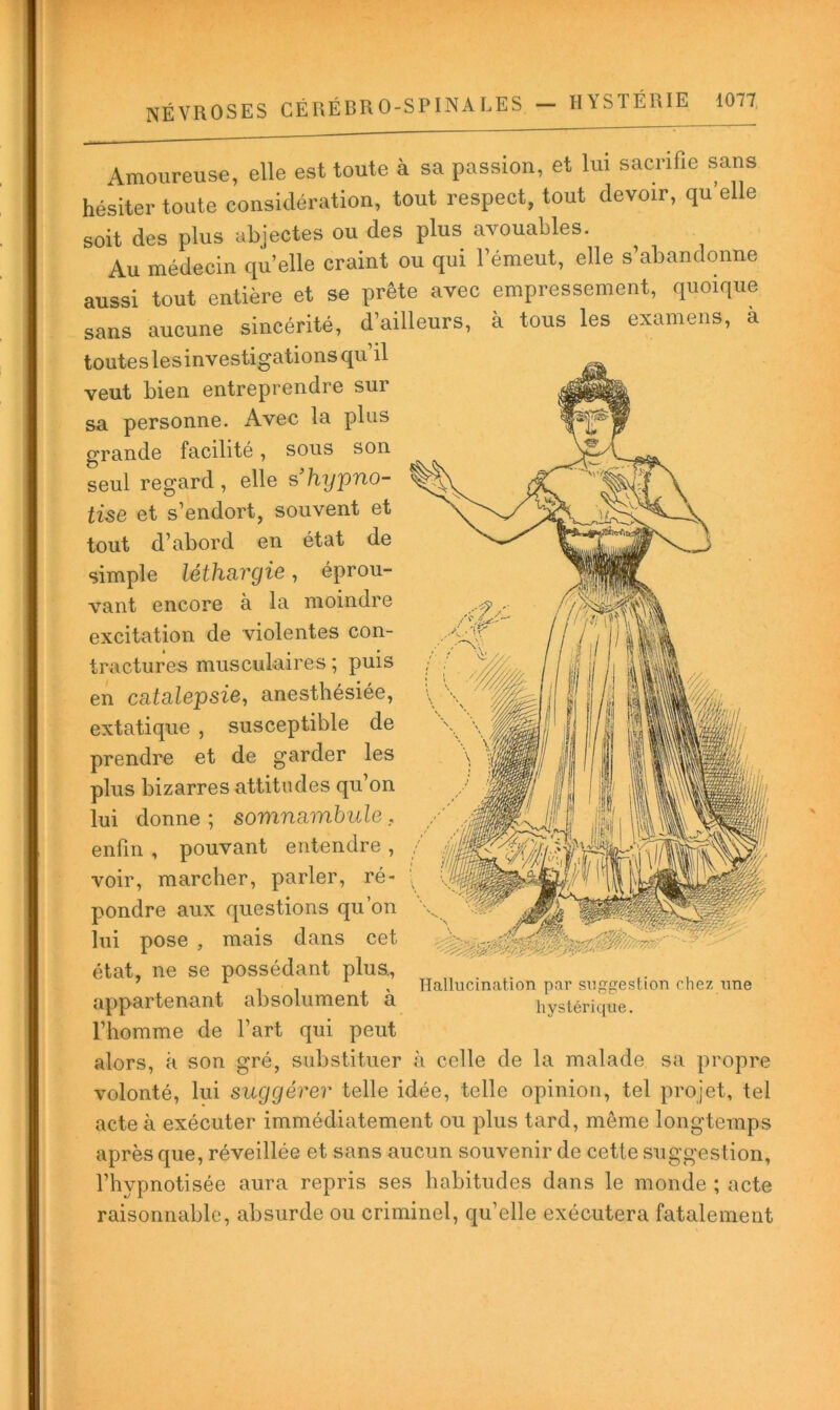 Amoureuse, elle est toute à sa passion, et lui sacrifie sans hésiter toute considération, tout respect, tout devoir, qu elle soit des plus abjectes ou des plus avouables. Au médecin quelle craint ou qui l’émeut, elle s’abandonne aussi tout entière et se prête avec empressement, quoique sans aucune sincérité, d’ailleurs, à tous les examens, à toutes lesinvestigations qu’il veut bien entreprendre sur sa personne. Avec la plus grande facilité, sous son seul regard, elle shijpno- tise et s’endort, souvent et tout d’abord en état de simple léthn^rgie, éprou- vant encore à la moindre excitation de violentes con- tractures musculaires ; puis en catalepsie^ anesthésiée, extatique , susceptible de prendre et de garder les plus bizarres attitudes qu’on lui donne ; somnambule, enfin , pouvant entendre , voir, marcher, parler, ré- pondre aux questions qu’on lui pose , mais dans cet état, ne se possédant plus., ' 11' Hallucination par suggestion chez une appartenant absolument a hystérique. l’homme de l’art qui peut alors, à son gré, substituer à celle de la malade sa propre volonté, lui suggérer telle idée, telle opinion, tel projet, tel acte à exécuter immédiatement ou plus tard, même longtemps après que, réveillée et sans aucun souvenir de cette suggestion, l’hypnotisée aura repris ses habitudes dans le monde ; acte raisonnable, absurde ou criminel, qu’elle exécutera fatalement 1 par suggesi hystérique.