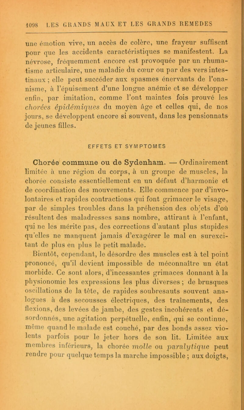 une émotion vive, un accès de colère, une frayeur suffisent pour que les accidents caractéristiques se manifestent, La névrose, fréquemment encore est provoquée par un rhuma- tisme articulaire, une maladie du cœur ou par des vers intes- tinaux ; elle peut succéder aux spasmes énervants de l’ona- nisme, à l’épuisement d’une longue anémie et se développer enfin, par imitation, comme l’ont maintes fois prouvé les chorées épidémiques du moyen âge et celles qui, de nos jours, se développent encore si souvent, dans les pensionnats de jeunes filles. EFFETS ET SYMPTOMES Chorée commune ou de Sydenham. — Ordinairement limitée à une région du corps, à un groupe de muscles, la chorée consiste essentiellement en un défaut d’harmonie et de coordination des mouvements. Elle commence par d’invo- lontaires et rapides contractions qui font grimacer le visage, par de simples troubles dans la préhension des objets d’où résultent des maladresses sans nombre, attirant à l’enfant, qui ne les mérite pas, des corrections d’autant plus stupides qu’elles ne manquent jamais d’exagérer le mal en surexci- tant de plus en plus le petit malade. Bientôt, cependant, le désordre des muscles est à tel point prononcé, qu’il devient impossible de méconnaître un état morbide. Ce sont alors, d’incessantes grimaces donnant à la physionomie les expressions les plus diverses ; de brusques oscillations de la tete, de rapides soubresauts souvent ana- logues à des secousses électriques, des traînements, des flexions, des levées de jambe, des gestes incohérents et dé- sordonnés, une agitation perpétuelle, enfin, qui se continue, même quand le malade est couché, par des bonds assez vio- lents parfois pour le jeter hors de son lit. Limitée aux membres inférieurs, la chorée molle ou parulylique peut rendre pour quelque temps la marche impossible ; aux doigts.