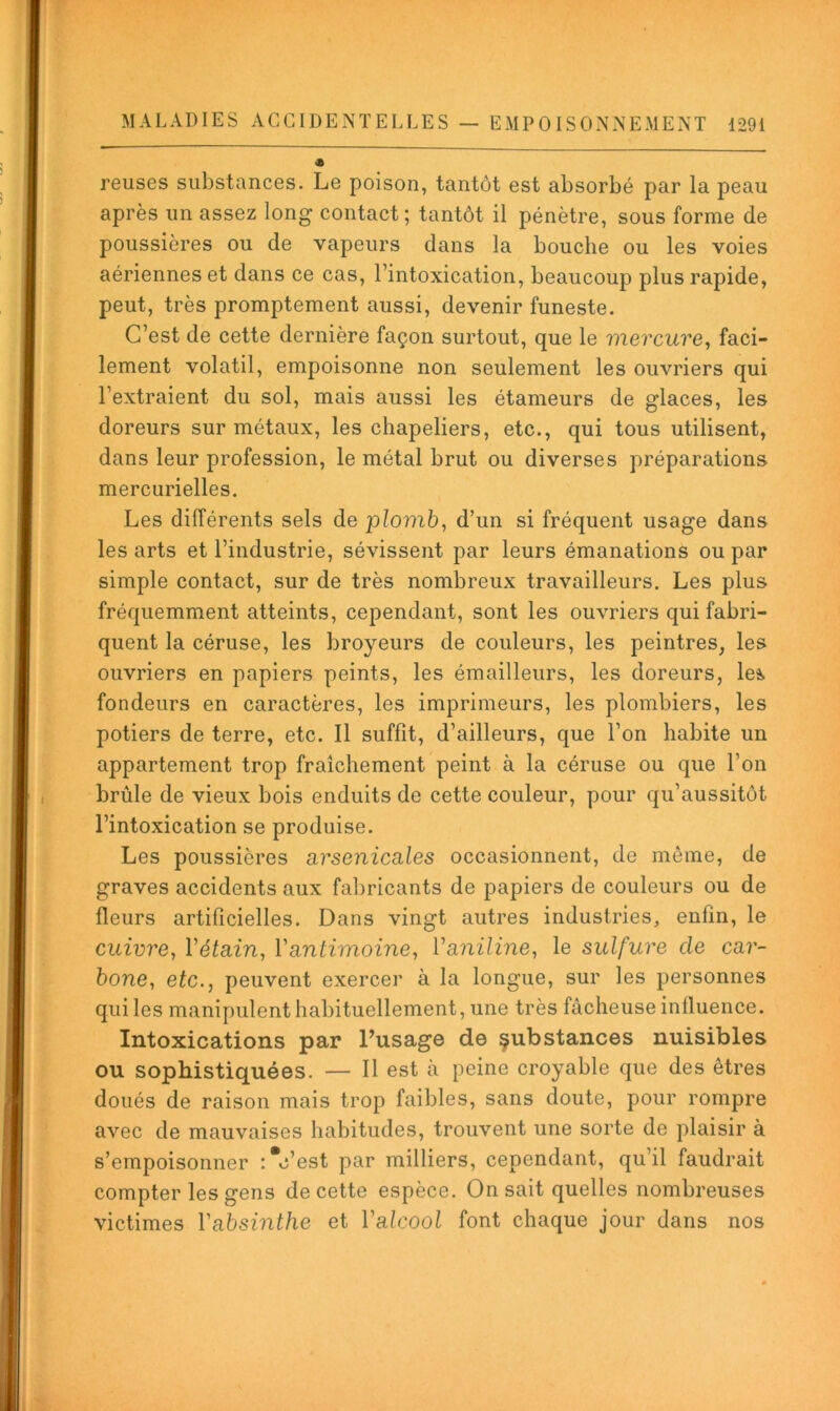 reuses substances. Le poison, tantôt est absorbé par la peau après un assez long contact; tantôt il pénètre, sous forme de poussières ou de vapeurs dans la bouche ou les voies aériennes et dans ce cas, l’intoxication, beaucoup plus rapide, peut, très promptement aussi, devenir funeste. C’est de cette dernière façon surtout, que le mercure^ faci- lement volatil, empoisonne non seulement les ouvriers qui l’extraient du sol, mais aussi les étameurs de glaces, les doreurs sur métaux, les chapeliers, etc., qui tous utilisent, dans leur profession, le métal brut ou diverses préparations mercurielles. Les différents sels de plomb, d’un si fréquent usage dans les arts et l’industrie, sévissent par leurs émanations ou par simple contact, sur de très nombreux travailleurs. Les plus fréquemment atteints, cependant, sont les ouvriers qui fabri- quent la céruse, les broyeurs de couleurs, les peintres, les ouvriers en papiers peints, les émailleurs, les doreurs, le^ fondeurs en caractères, les imprimeurs, les plombiers, les potiers de terre, etc. Il suffît, d’ailleurs, que l’on habite un appartement trop fraîchement peint à la céruse ou que l’on brûle de vieux bois enduits de cette couleur, pour qu’aussitôt l’intoxication se produise. Les poussières arsenicales occasionnent, de môme, de graves accidents aux fal)ricants de papiers de couleurs ou de fleurs artificielles. Dans vingt autres industries, enfin, le cuivre, Vétain, Vantimoine, Vaniline, le sulfure de car- bone, etc., peuvent exercer à la longue, sur les personnes qui les manipulent habituellement, une très fâcheuse influence. Intoxications par Pusage de çubstances nuisibles ou sophistiquées. — Il est à peine croyable que des êtres doués de raison mais trop faibles, sans doute, pour rompre avec de mauvaises habitudes, trouvent une sorte de plaisir à s’empoisonner :*c’est par milliers, cependant, qu’il faudrait compter les gens de cette espèce. On sait quelles nombreuses victimes Vabsinthe et l’alcool font chaque jour dans nos