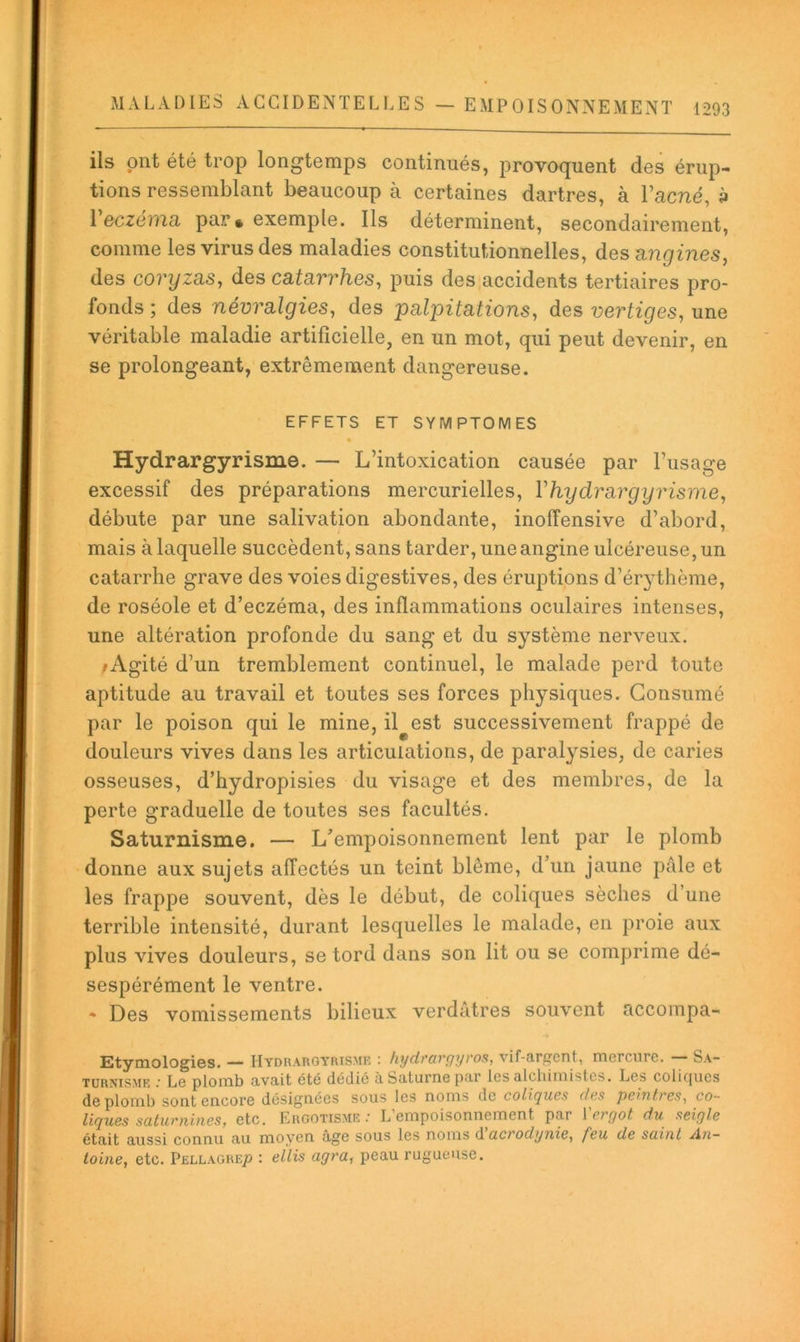 ils ont été trop longtemps continués, provoquent des érup- tions ressemblant beaucoup à certaines dartres, à l’acné, 3 Veczéina, par • exemple. Ils déterminent, secondairement, comme les virus des maladies constitutionnelles, des nngines, des covyzd,s, des cafar7’/ies, puis des accidents tertiaires pro- fonds ; des névradgies, des palpitations, des vertiges, une véritable maladie artificielle, en un mot, qui peut devenir, en se prolongeant, extrêmement dangereuse. EFFETS ET SYMPTOMES « Hydrargyrisme. — L’intoxication causée par l’usage excessif des préparations mercurielles, Vhydrargyrisme, débute par une salivation abondante, inoffensive d’abord, mais à laquelle succèdent, sans tarder, une angine ulcéreuse, un catarrhe grave des voies digestives, des éruptions d’ér3^thème, de roséole et d’eczéma, des inflammations oculaires intenses, une altération profonde du sang et du système nerveux. /Agité d’un tremblement continuel, le malade perd toute aptitude au travail et toutes ses forces physiques. Consumé par le poison qui le mine, il est successivement frappé de douleurs vives dans les articulations, de paralysies, de caries osseuses, d’hydropisies du visage et des membres, de la perte graduelle de toutes ses facultés. Saturnisme. — L’empoisonnement lent par le plomb donne aux sujets affectés un teint blême, d’un jaune pâle et les frappe souvent, dès le début, de coliques sèches d’une terrible intensité, durant lesquelles le malade, en proie aux plus vives douleurs, se tord dans son lit ou se comprime dé- sespérément le ventre. * Des vomissements bilieux verdâtres souvent accompa- Etymologies. — Hydraroyrismf. : hydi'argyros, vif-argent, mercure. Sa- turnisme Le plomb avait été dédié à Saturne par les alcbimistcïs. Los colirjues de plomb sont encore désignées sous les noms de coligues des peintees^ co- ligues settuenines, etc. Ergotisme.' L empoisonnement par letyot du seigle était aussi connu au moyen âge sous les noms d'acrodynie, feu de sainl An- toine, etc. Pellagre^ : ellis agra, peau rugueuse.