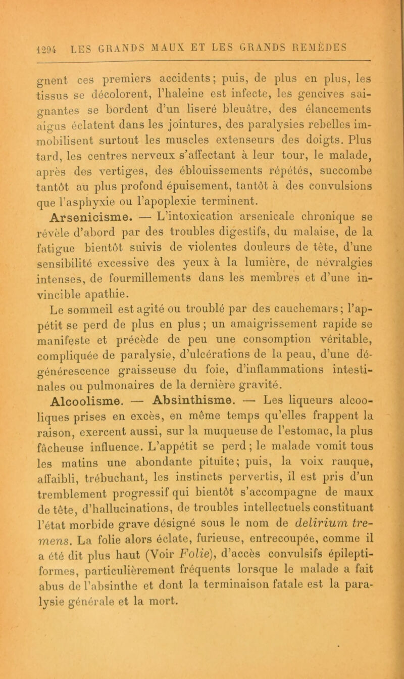 gnent ces premiers accidents; puis, de plus en plus, les tissus se décolorent, l’haleine est infecte, les gencives sai- o*nantes se bordent d’un liseré bleuâtre, des élancements O aigus éclatent dans les jointures, des paralysies rebelles im- mobilisent surtout les muscles extenseurs des doigts. Plus tard, les centres nerveux s’affectant à leur tour, le malade, après des vertiges, des éblouissements répétés, succombe tantôt au plus profond épuisement, tantôt à des convulsions que l’asphyxie ou l’apoplexie terminent. Arsenicisme. — L’intoxication arsenicale chronique se révèle d’abord par des troubles digestifs, du malaise, de la fatigue bientôt suivis de violentes douleurs de tète, d’une sensibilité excessive des yeux à la lumière, de névralgies intenses, de fourmillements dans les membres et d’une in- vincible apathie. Le sommeil est agité ou troublé par des cauchemars ; l’ap- pétit se perd de plus en plus ; un amaigrissement rapide se manifeste et précède de peu une consomption véritable, compliquée de paralysie, d’ulcérations de la peau, d’une dé- crénérescence graisseuse du foie, d’inflammations intesti- nales ou pulmonaires de la dernière gravité. Alcoolisme. — Absinthisme. — Les liqueurs alcoo- liques prises en excès, en même temps qu’elles frappent la raison, exercent aussi, sur la muqueuse de l’estomac, la plus fâcheuse influence. L’appétit se perd; le malade vomit tous les matins une abondante pituite; puis, la voix rauque, affaibli, trébuchant, les instincts pervertis, il est pris d’un tremblement progressif qui bientôt s’accompagne de maux de tête, d’hallucinations, de troubles intellectuels constituant l’état morbide grave désigné sous le nom de delirium tre- mens. La folie alors éclate, furieuse, entrecoupée, comme il a été dit plus haut (Voir FoZie), d’accès convulsifs épilepti- formes, particulièrement fréquents lorsque le malade a fait abus de l’absinthe et dont la terminaison fatale est la para- lysie générale et la mort.