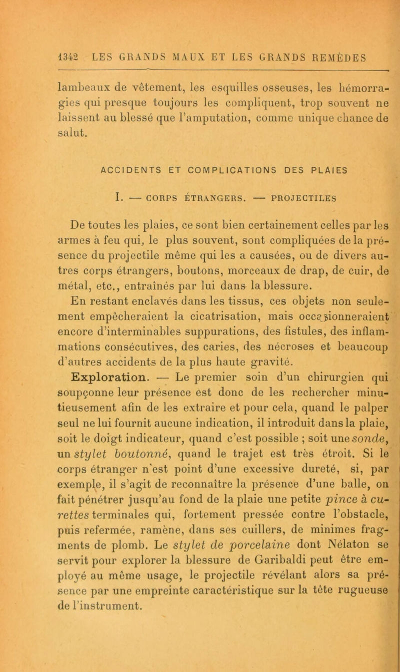 lambeaux de vêtement, les esquilles osseuses, les hémorra- gies qui presque toujours les compliquent, trop souvent ne laissent au blessé que l’amputation, comme unique chance de salut. ACCIDENTS ET COMPLICATIONS DES PLAIES 1. CORPS ÉTRANGERS. PROJECTILES De toutes les plaies, ce sont bien certainement celles par les armes à feu qui, le plus souvent, sont compliquées de la pré- sence du projectile même qui les a causées, ou de divers au- tres corps étrangers, boutons, morceaux de drap, de cuir, de métal, etc., entraînés par lui dans la blessure. En restant enclavés dans les tissus, ces objets non seule- ment empêcheraient la cicatrisation, mais occasionneraient encore d’interminables suppurations, des fistules, des inflam- mations consécutives, des caries, des nécroses et beaucoup d’autres accidents de la plus haute gravité. Exploration. — Le premier soin d’un chirurgien qui soupçonne leur présence est donc de les rechercher minu- tieusement afin de les extraire et pour cela, quand le palper seul ne lui fournit aucune indication, il introduit dans la plaie, soit le doigt indicateur, quand c’est possible ; soit une sonde, i un stylet boutonné, quand le trajet est très étroit. Si le I corps étranger n'est point d’une excessive dureté, si, par | exemple, il s’agit de reconnaître la présence d’une balle, on fait pénétrer jusqu’au fond de la plaie une petite pince à cu- rettes terminales qui, fortement pressée contre l’obstacle, puis refermée, ramène, dans ses cuillers, de minimes frag- ments de plomb. Le stylet de porcelaine dont Nélaton se servit pour explorer la blessure de Garibaldi peut être em- ployé au même usage, le projectile révélant alors sa pré- sence par une empreinte caractéristique sur la tête rugueuse de l’instrument.