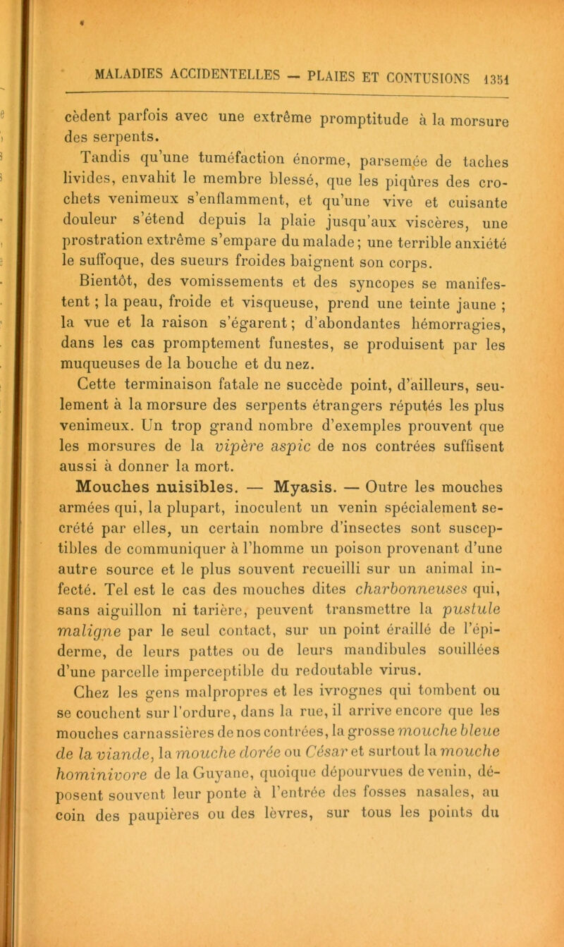 codent parfois avec une extrême promptitude à la morsure des serpents. Tandis qu une tuméfaction énorme, parsemée de taches livides, envahit le membre blessé, que les piqûres des cro- chets venimeux s’enflamment, et qu’une vive et cuisante douleur s’étend depuis la plaie jusqu’aux viscères, une prostration extrême s’empare du malade ; une terrible anxiété le suffoque, des sueurs froides baignent son corps. Bientôt, des vomissements et des syncopes se manifes- tent ; la peau, froide et visqueuse, prend une teinte jaune ; la vue et la raison s’égarent; d’abondantes hémorragies, dans les cas promptement funestes, se produisent par les muqueuses de la bouche et du nez. Cette terminaison fatale ne succède point, d’ailleurs, seu- lement à la morsure des serpents étrangers réputés les plus venimeux. Un trop grand nombre d’exemples prouvent que les morsures de la vijpère aspic de nos contrées suffisent aussi à donner la mort. Mouches nuisibles. — Myasis. — Outre les mouches armées qui, la plupart, inoculent un venin spécialement se- crété par elles, un certain nombre d’insectes sont suscep- tibles de communiquer à l’homme un poison provenant d’une autre source et le plus souvent recueilli sur un animal in- fecté. Tel est le cas des mouches dites charbonneuses qui, sans aiguillon ni tarière, peuvent transmettre la pustule maligne par le seul contact, sur un point éraillé de l’épi- derme, de leurs pattes ou de leurs mandibules souillées d’une parcelle imperceptible du redoutable virus. Chez les gens malpropres et les ivrognes qui tombent ou se couchent sur l’ordure, dans la rue, il arrive encore que les mouches carnassières de nos contrées, la grosse mouche bleue de la viande, la mouche dorée ou César et surtout la mouche hominivore de la Guyane, quoique dépourvues de venin, dé- posent souvent leur ponte a l’entrée des fosses nasales, au coin des paupières ou des lèvres, sur tous les points du