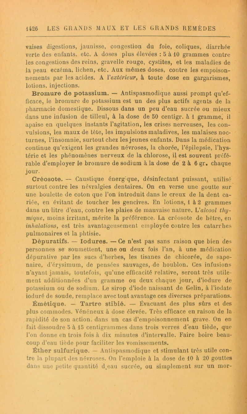 vaises digestions, jaunisse, congestion du foie, coliques, diarrhée verte des enfants, etc, A doses plus élevées : 5 à 10 grammes contre les congestions des reins, gravelle rouge, cystites, et les maladies de la peau eczéma, lichen, etc. Aux mêmes doses, contre les empoison- nements par les acides. A Vextérieur, h toute dose en gargarismes, lotions, injections. ^ Bromure de potassium. — Antispasmodique aussi prompt qu’ef- ficace, le bromure de potassium est un des plus actifs agents de la pharmacie domestique. Dissous dans un peu d’eau sucrée ou mieux dans une infusion de tilleul, à la dose de 50 centigr. à 1 gramme’ il apaise en quelques instants l’agitation, les crises nerveuses, les con- vulsions, les maux de tête, les impulsions maladives, les malaises noc- turnes, l’insomnie, surtout chez les jeunes enfants. Dans la médication continue qu’exigent les grandes névroses, la chorée, l’épilepsie, l’hys- térie et les phénomènes nerveux de la chlorose, il est souvent préfé- rable d’employer le bromure de sodium à la dose de 2 à 6 gr. chaque jour. Créosote. — Caustique énergique, désinfectant puissant, utilisé surtout contre les névralgies dentaires. On en verse une goutte sur une boulette de coton que l’on introduit dans le creux de la dent ca- riée, en évitant de toucher les gencives. En lotions, 1 à 2 grammes dans un litre d’eau, contre les plaies de mauvaise nature. L'alcool thy- mique, moins irritant, mérite la préférence. La créosote de hêtre, en inhalations, est très avantageusement employée contre les catarrhes pulmonaires et la phtisie. Dépuratifs. — lodures. — Ce n’est pas sans raison que bien des personnes se soumettent, une ou deux fois l’an, à une médication dépurative par les sucs d’herbes, les tisanes de chicorée, de sapo- naire, d’érysimum, de pensées sauvages, de houblon. Ces infusions n’ayant jamais, toutefois, qu’une efficacité relative, seront très utile- ment additionnées d’un gramme ou deux chaque jour, d’iodure de potassium ou de sodium. Le sirop d’iode naissant de Gelin, à l’iodate ioduré de soude, remplace avec tout avantage ces diverses préparations. Émétique. — Tartre stibié. — Évacuant des plus sûrs et des plus commodes. Vénéneux à dose élevée. Très efficace en raison de la rapidité de son action, dans un cas d’empoisonnement grave. On en fait dissoudre o à 15 centigrammes dans trois verres d’eau tiède, que l’on donne eh trois fois à dix minutes d’intervalle. Faire boire beau- coup d’eau tiède pour faciliter les vomissements. Éther sulfurique. — Antispasmodique et stimulant très utile con- tre la plupart des névroses. On l’emploie à la dose de 10 à 20 gouttes dans une petite quantité d^eau sucrée, ou simplement sur un mor-