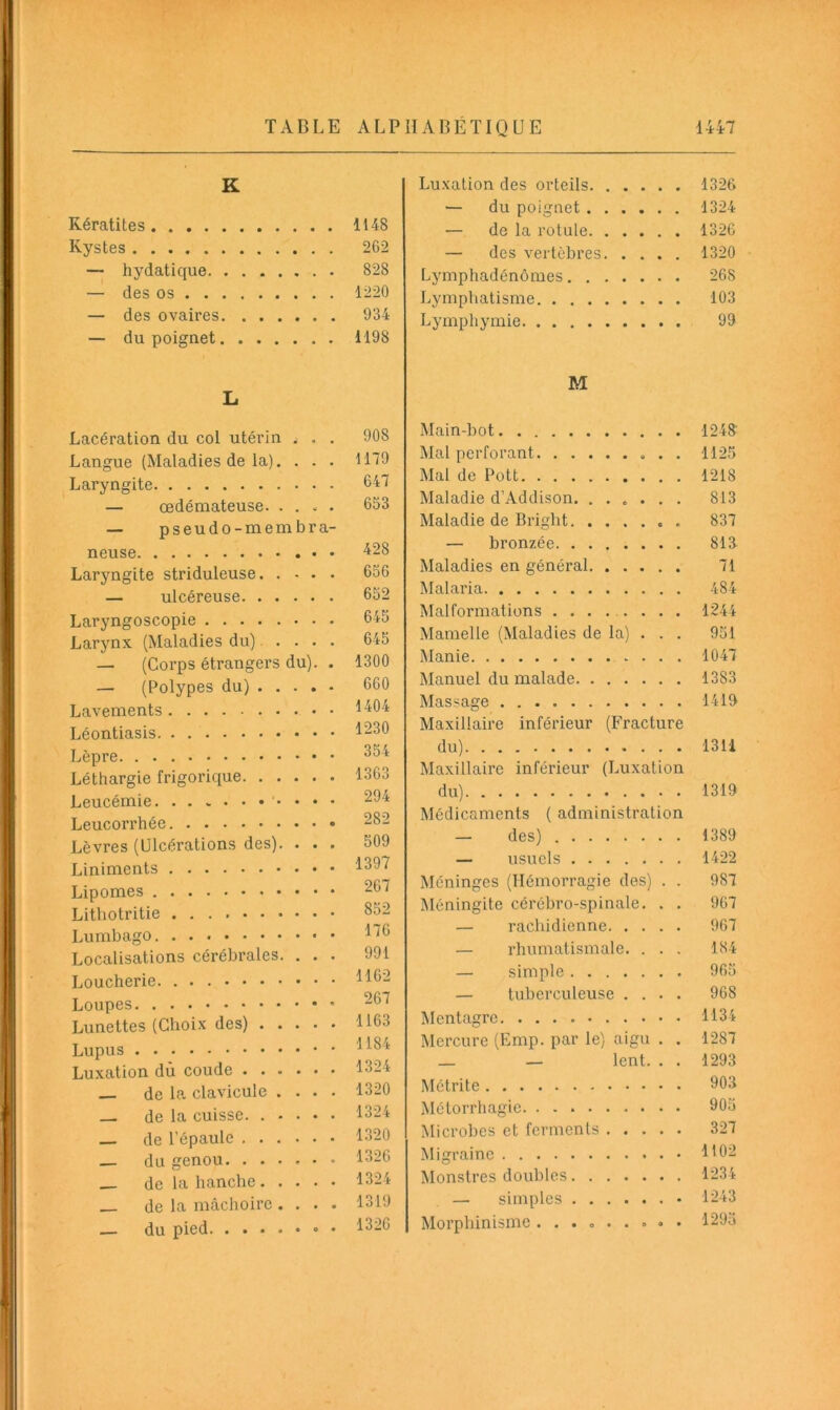 TABLE K Kératites Kystes — hydatique — des os — des ovaires — du poignet L Lacération du col utérin . . . Langue (Maladies de la). . . . Laryngite — œdémateuse. . . - . — pseudo-membra- neuse Laryngite striduleuse — ulcéreuse Laryngoscopie Larynx (Maladies du) .... — (Corps étrangers du). . — (Polypes du) Lavements Léontiasis Lèpre Léthargie frigorique Leucémie. Leucorrhée Lèvres (Ulcérations des). . . . Liniments Lipomes Lithotritie Lumbago • Localisations cérébrales. . . . Loucherie Loupes Lunettes (Choix des) Lupus Luxation dù coude de la clavicule . . . . — de la cuisse. . . . . . de l’épaule — du genou (te la hanche. . . . ■ de la mâchoire . . . . du pied HABÉTIQUE 1447 Luxation des orteils 1326 — du poignet 1324 — de la rotule 1326 — des vertèbres 1320 Lymphadénômes 268 Lymphatisme 103 Lymphymie 99 M Main-bot 1248' Mal perforant 1125 Mal de Pott 1218 Maladie d’Addison. ...... 813 Maladie de Bright 837 — bronzée 818 Maladies en général 71 Malaria 484 Malformations ........ 1244 Mamelle (Maladies de la) . . . 951 Manie 1047 Manuel du malade 1383 Massage 1419 Maxillaire inférieur (Fracture du) 1311 Maxillaire inférieur (Luxation du) 1319 Médicaments ( administration — des) 1389 — usuels 1422 Méninges (Hémorragie des) . . 987 Méningite cérébro-spinale. . . 967 — rachidienne 967 — rhumatismale. . . . 184 — simple 965 — tuberculeuse .... 968 Mentagre 1134 Mercure (Emp. par le) aigu . . 1287 _ — lent. . . 1293 Métrite 903 Métorrhagie. 905 Microbes et ferments 327 Migraine Monstres doubles 1234 — simples • 1243 Morphinisme......... 1295 ALP 1148 262 828 1220 934 1198 908 1179 647 653 428 656 652 645 645 1300 660 1404 1230 354 1363 294 282 509 1397 267 852 176 991 1162 267 1163 1184 1324 1320 1324 1320 1326 1324 1319 1326