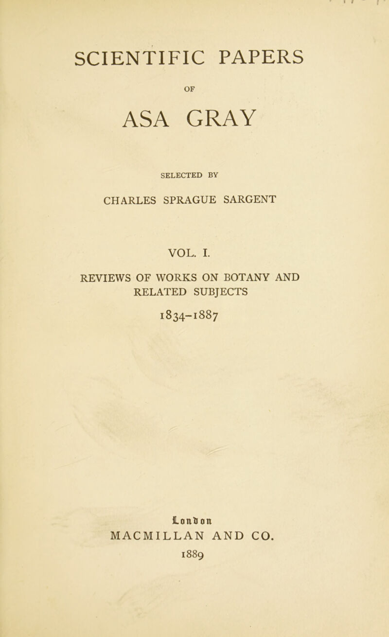 SCIENTIFIC PAPERS OF ASA GRAY SELECTED BY CHARLES SPRAGUE SARGENT VOL. I. REVIEWS OF WORKS ON BOTANY AND RELATED SUBJECTS 1834-1887 LontJ on MACMILLAN AND CO. 1889