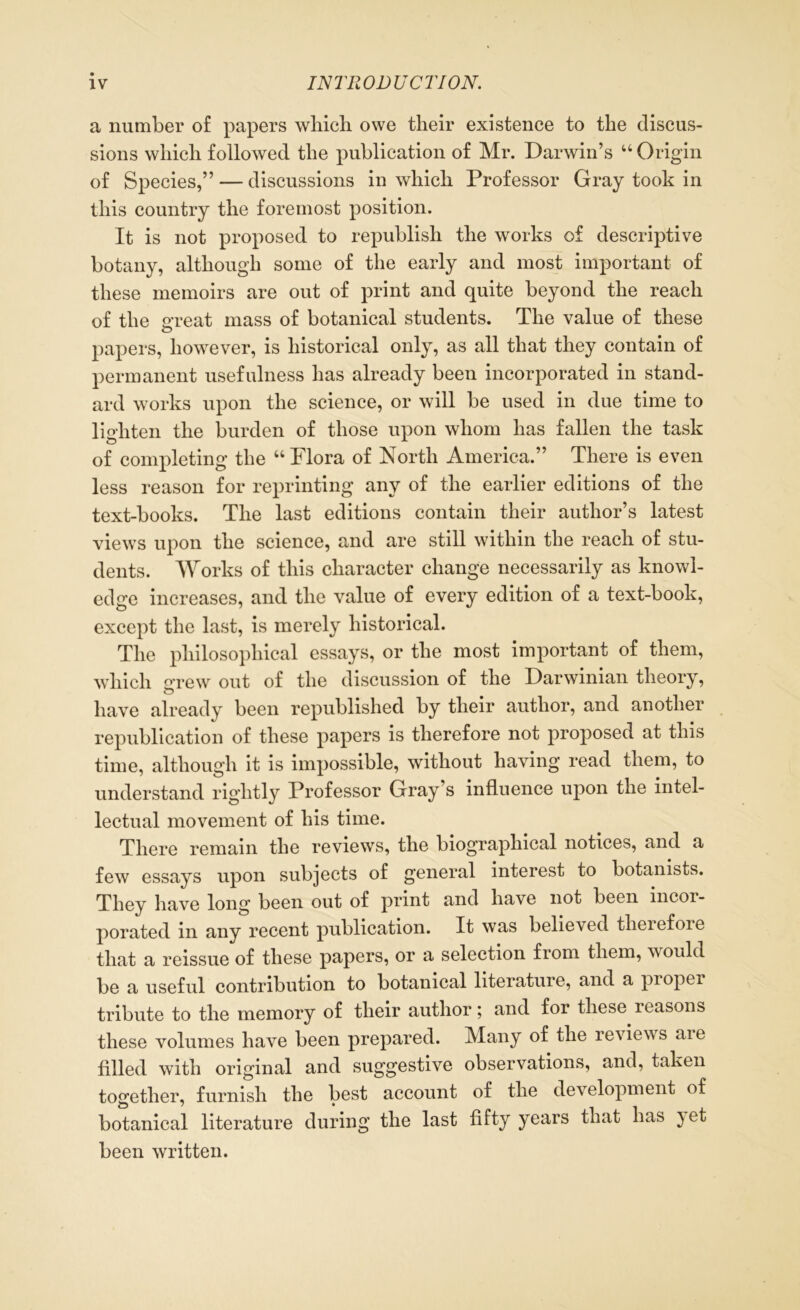 a number of papers which owe their existence to the discus- sions which followed the publication of Mr. Darwin’s “ Origin of Species,” — discussions in which Professor Gray took in this country the foremost position. It is not proposed to republish the works of descriptive botany, although some of the early and most important of these memoirs are out of print and quite beyond the reach of the 2Teat mass of botanical students. The value of these papers, however, is historical only, as all that they contain of permanent usefulness has already been incorporated in stand- ard works upon the science, or will be used in due time to lighten the burden of those upon whom has fallen the task of completing the “ Flora of North America.” There is even less reason for reprinting any of the earlier editions of the text-books. The last editions contain their author’s latest views upon the science, and are still within the reach of stu- dents. Works of this character change necessarily as knowl- edge increases, and the value of every edition of a text-book, except the last, is merely historical. The philosophical essays, or the most important of them, which grew out of the discussion of the Darwinian theory, have already been republished by their author, and another republication of these papers is therefore not proposed at this time, although it is impossible, without having read them, to understand rightly Professor Gray’s influence upon the intel- lectual movement of his time. There remain the reviews, the biographical notices, and a few essays upon subjects of general interest to botanists. They have long been out of print and have not been incor- porated in any recent publication. It was believed tlieiefoie that a reissue of these papers, or a selection from them, would be a useful contribution to botanical literature, and a propei tribute to the memory of their author; and for these leasons these volumes have been prepared. Many of the reviews are filled with original and suggestive observations, and, taken together, furnish the best account of the development of botanical literature during the last fifty years that has }et been written.