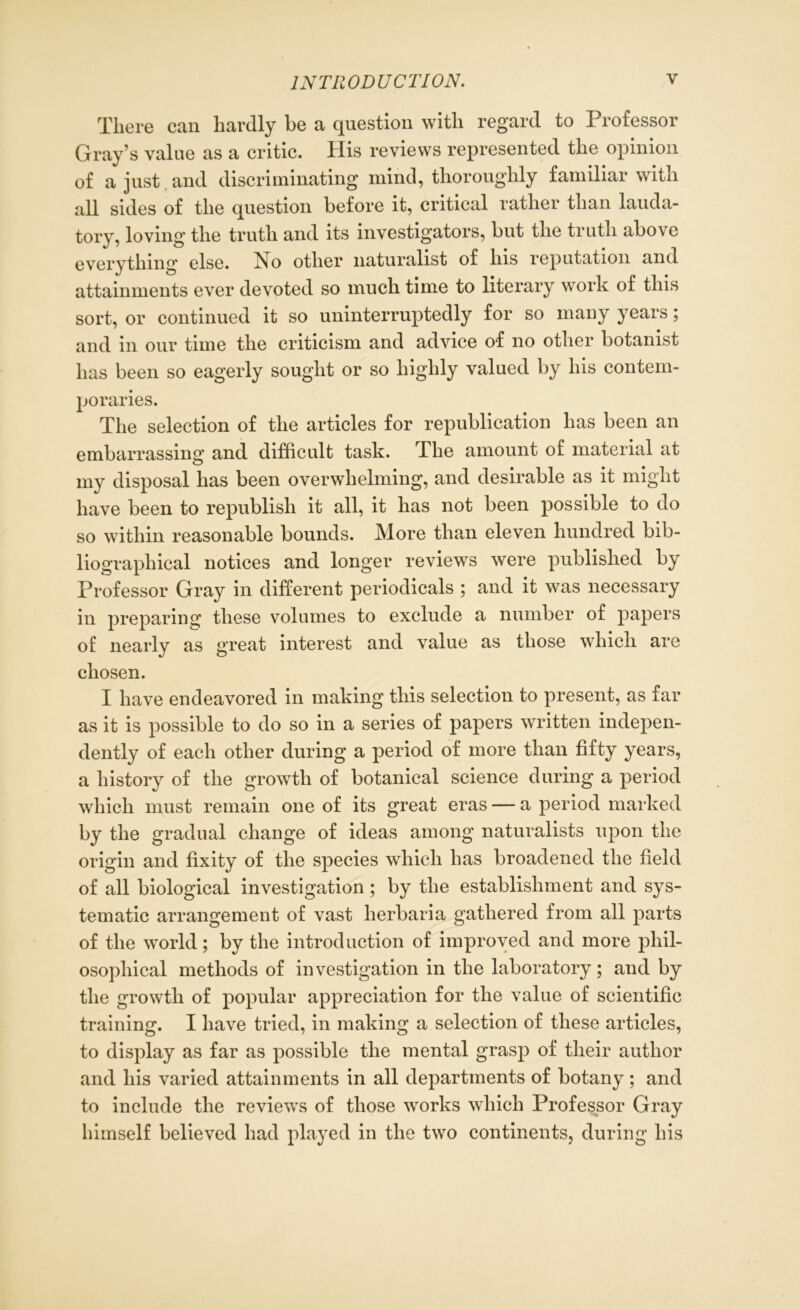 There can hardly be a question with regard to Professor Gray’s value as a critic. His reviews represented the opinion of a just and discriminating mind, thoroughly familiar with all sides of the question before it, critical rather than lauda- tory, loving the truth and its investigators, but the truth above everything else. No other naturalist of his reputation and attainments ever devoted so much time to literary work of this sort, or continued it so uninterruptedly for so many years; and in our time the criticism and advice of no other botanist has been so eagerly sought or so highly valued by his contem- poraries. The selection of the articles for republication has been an embarrassing and difficult task. The amount of material at my disposal has been overwhelming, and desirable as it might have been to republish it all, it has not been possible to do so within reasonable bounds. More than eleven hundred bib- liographical notices and longer reviews were published by Professor Gray in different periodicals ; and it was necessary in preparing these volumes to exclude a number of papers of nearly as great interest and value as those which are chosen. I have endeavored in making this selection to present, as far as it is possible to do so in a series of papers written indepen- dently of each other during a period of more than fifty years, a history of the growth of botanical science during a period which must remain one of its great eras — a period marked by the gradual change of ideas among naturalists upon the origin and fixity of the species which has broadened the field of all biological investigation; by the establishment and sys- tematic arrangement of vast herbaria gathered from all parts of the world; by the introduction of improved and more phil- osophical methods of investigation in the laboratory; and by the growth of popular appreciation for the value of scientific training. I have tried, in making a selection of these articles, to display as far as possible the mental grasp of their author and his varied attainments in all departments of botany; and to include the reviews of those works which Professor Gray himself believed had played in the two continents, during his