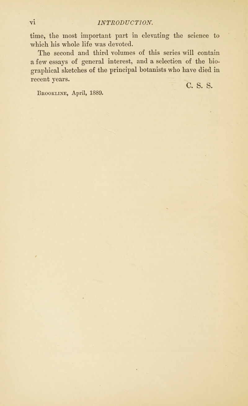 time, the most important part in elevating the science to which his whole life was devoted. The second and third volumes of this series will contain a few essays of general interest, and a selection of the bio- graphical sketches of the principal botanists who have died in recent years. c. s. s. Brookline, April, 1889.