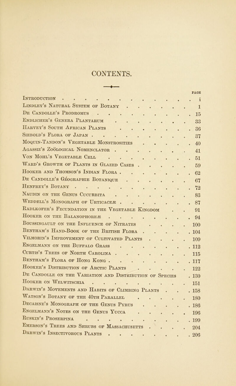 CONTENTS. ♦ Introduction Lindley’s Natural System of Botany .... De Candolle’s Prodromus Endlicher’s Genera Plantarum Harvey’s South African Plants .... Siebold’s Flora of Japan Moquin-Tandon’s Vegetable Monstrosities . . Agassiz’s Zoological Nomenclator Von Mohl’s Vegetable Cell Ward’s Growth of Plants in Glazed Cases . Hooker and Thomson’s Indian Flora .... De Candolle’s Geographie Botanique .... Henfrey’s Botany Naudin on the Genus Cucurbita Weddell’s Monograph of Urticace^ .... Radlkofer’s Fecundation in the Vegetable Kingdom Hooker on the Balanophore^ Boussingault on the Influence of Nitrates Bentham’s Hand-Book of the British Flora . Vilmorin’s Improvement of Cultivated Plants Engelmann on the Buffalo Grass .... Curtis’s Trees of North Carolina Bentham’s Flora of Hong Kong Hooker’s Distribution of Arctic Plants .... De Candolle on the Variation and Distribution of Species Hooker on Welwitschia Darwin’s Movements and Habits of Climbing Plants Watson’s Botany of the 40th Parallel .... Decaisne’s Monograph of the Genus Pyrus Engelmann’s Notes on the Genus Yucca .... Buskin’s Proserpina Emerson’s Trees and Shrubs of Massachusetts Darwin’s Insectivorous Plants PAGE . i 1 . 15 33 . 36 37 . 40 41 . 51 59 . 62 67 . 72 83 . 87 91 . 94 100 . 104 109 . 112 115 . 117 122 . 130 151 . 158 180 . 186 196 . 199 204 . 206