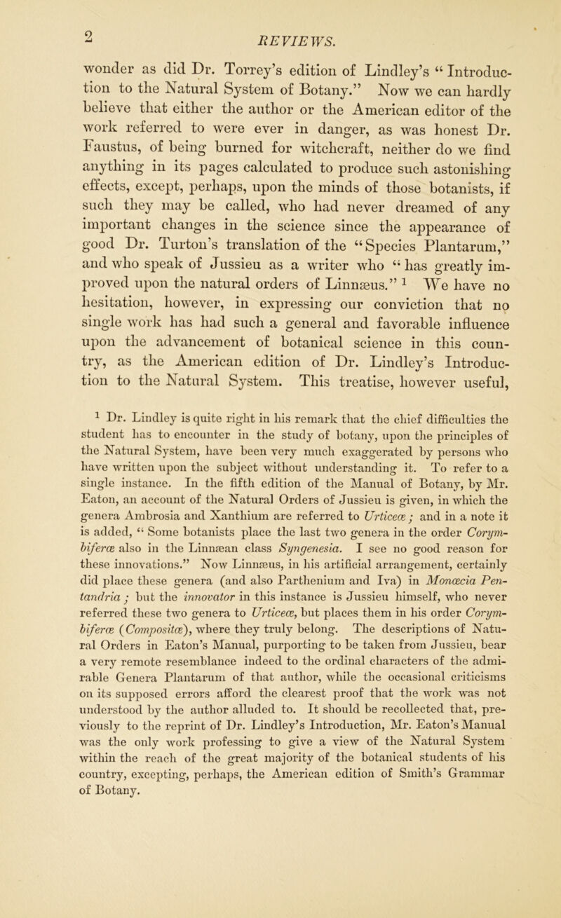 9 REVIEWS. wonder as did Dr. Torrey’s edition of Lindley’s “ Introduc- tion to the ^Natural System of Botany.” Now we can hardly believe that either the author or the American editor of the work referred to were ever in danger, as was honest Dr. Faustus, of being burned for witchcraft, neither do we find anything in its pages calculated to produce such astonishing effects, except, perhaps, upon the minds of those botanists, if such they may be called, who had never dreamed of any important changes in the science since the appearance of good Dr. Turton’s translation of the “Species Plantarum,” and who speak of Jussieu as a writer who “has greatly im- proved upon the natural orders of Linnaeus.” 1 We have no hesitation, however, in expressing our conviction that no single work has had such a general and favorable influence upon the advancement of botanical science in this coun- try, as the American edition of Dr. Lindley’s Introduc- tion to the Natural System. This treatise, however useful, 1 I)r. Lindley is quite right in his remark that the chief difficulties the student has to encounter in the study of botany, upon the principles of the Natural System, have been very much exaggerated by persons who have written upon the subject without understanding it. To refer to a single instance. In the fifth edition of the Manual of Botany, by Mr. Eaton, an account of the Natural Orders of Jussieu is given, in which the genera Ambrosia and Xanthium are referred to Urticece ; and in a note it is added, “ Some botanists place the last two genera in the order Corym- biferce also in the Linnaean class Syngenesia. I see no good reason for these innovations.” Now Linnaeus, in his artificial arrangement, certainly did place these genera (and also Parthenium and Iva) in Moncecia Pen- tandria • but the innovator in this instance is Jussieu himself, who never referred these two genera to Urticece, but places them in his order Corym- biferce (Compositce), where they truly belong. The descriptions of Natu- ral Orders in Eaton’s Manual, purporting to be taken from Jussieu, bear a very remote resemblance indeed to the ordinal characters of the admi- rable Genera Plantarum of that author, while the occasional criticisms on its supposed errors afford the clearest proof that the work was not understood by the author alluded to. It should be recollected that, pre- viously to the reprint of Dr. Lindley’s Introduction, Mr. Eaton’s Manual was the only work professing to give a view of the Natural System within the reach of the great majority of the botanical students of his country, excepting, perhaps, the American edition of Smith’s Grammar of Botany.
