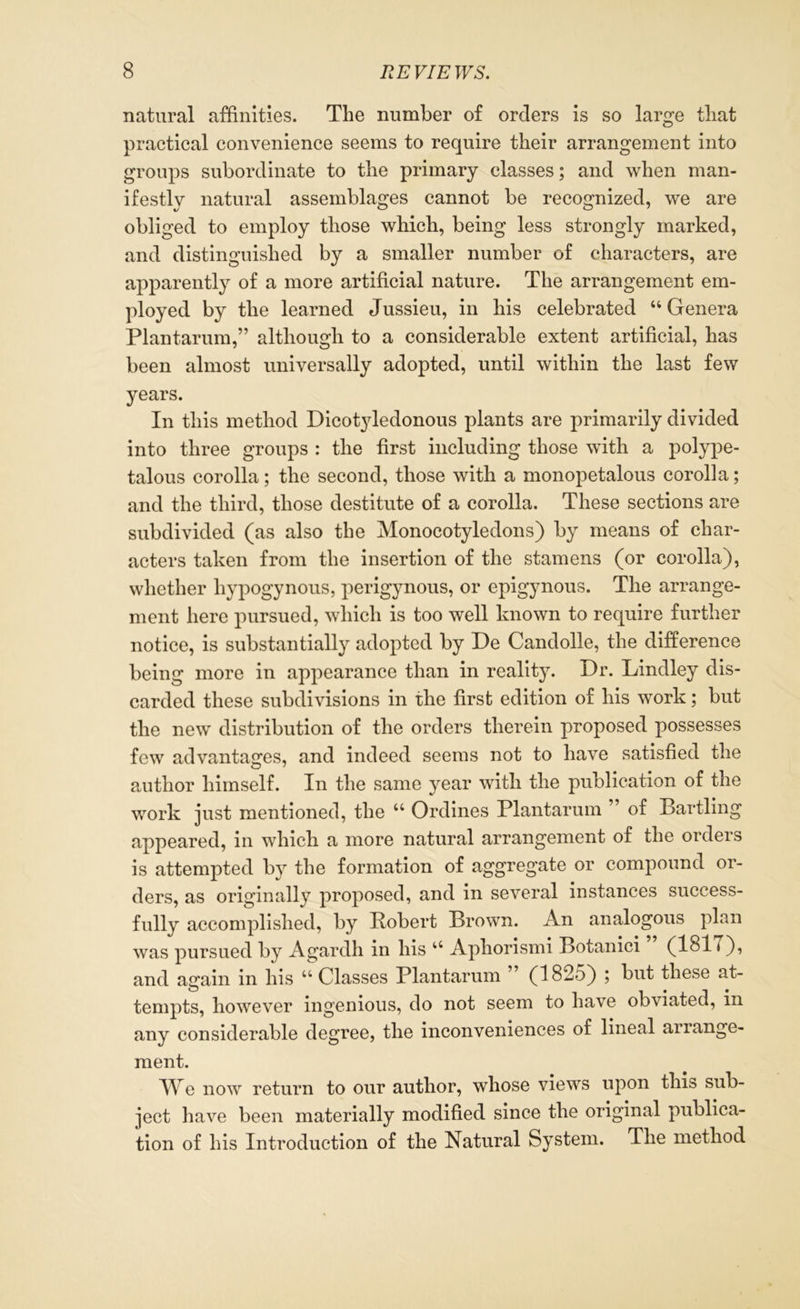 natural affinities. Tlie number of orders is so large that practical convenience seems to require their arrangement into groups subordinate to the primary classes; and when man- ifestly natural assemblages cannot be recognized, we are obliged to employ those which, being less strongly marked, and distinguished by a smaller number of characters, are apparently of a more artificial nature. The arrangement em- ployed by the learned Jussieu, in his celebrated “ Genera Plantarum,” although to a considerable extent artificial, has been almost universally adopted, until within the last few years. In this method Dicotyledonous plants are primarily divided into three groups : the first including those with a polype- talous corolla; the second, those with a monopetalous corolla; and the third, those destitute of a corolla. These sections are subdivided (as also the Monocotyledons) by means of char- acters taken from the insertion of the stamens (or corolla), whether liypogynous, perigynous, or epigynous. The arrange- ment here pursued, which is too well known to require further notice, is substantially adopted by De Candolle, the difference being more in appearance than in reality. Dr. Lindley dis- carded these subdivisions in the first edition of his work; but the new distribution of the orders therein proposed possesses few advantages, and indeed seems not to have satisfied the author himself. In the same year with the publication of the work just mentioned, the u Ordines Plantarum ” of Bartling appeared, in which a more natural arrangement of the orders is attempted by the formation of aggregate or compound or- ders, as originally proposed, and in several instances success- fully accomplished, by Bobert Brown. An analogous plan was pursued by Agardh in his 44 Aphorismi Botanici (1817), and again in his 44 Classes Plantarum ” (1825) ; but these at- tempts, however ingenious, do not seem to have obviated, in any considerable degree, the inconveniences of lineal arrange- ment. We now return to our author, whose views upon this sub- ject have been materially modified since the original publica- tion of his Introduction of the Natural System. The method