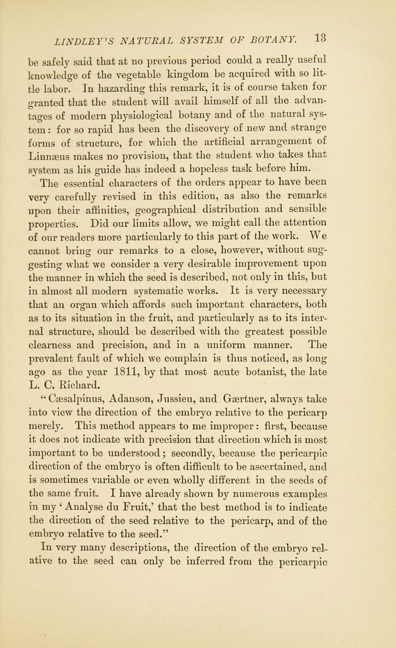 be safely said that at no previous period could a really useful knowledge of the vegetable kingdom be acquired with so lit- tle labor. In hazarding this remark, it is of course taken for granted that the student will avail himself of all the advan- tages of modern physiological botany and of the natural sys- tem : for so rapid has been the discovery of new and strange forms of structure, for which the artificial arrangement of Linnaeus makes no provision, that the student who takes that system as his guide has indeed a hopeless task before him. The essential characters of the orders appear to have been very carefully revised in this edition, as also the remarks upon their affinities, geographical distribution and sensible properties. Did our limits allow, we might call the attention of our readers more particularly to this part of the work. We cannot bring our remarks to a close, however, without sug- gesting what we consider a very desirable improvement upon the manner in which the seed is described, not only in this, but in almost all modern systematic works. It is very necessary that an organ which affords such important characters, both as to its situation in the fruit, and particularly as to its inter- nal structure, should be described with the greatest possible clearness and precision, and in a uniform manner. The prevalent fault of which we complain is thus noticed, as long ago as the year 1811, by that most acute botanist, the late L. C. Richard. “ Csesalpinus, Adanson, Jussieu, and Gaertner, always take into view the direction of the embryo relative to the pericarp merely. This method appears to me improper: first, because it does not indicate with precision that direction which is most important to be understood; secondly, because the pericarpic direction of the embryo is often difficult to be ascertained, and is sometimes variable or even wholly different in the seeds of the same fruit. I have already shown by numerous examples in my ‘ Analyse du Fruit,’ that the best method is to indicate the direction of the seed relative to the pericarp, and of the embryo relative to the seed.” In very many descriptions, the direction of the embryo rel- ative to the seed can only be inferred from the pericarpic