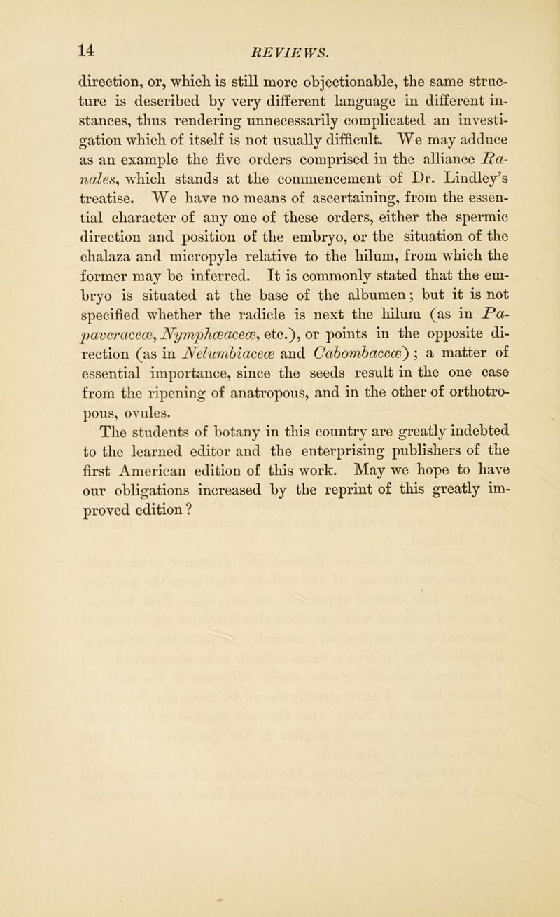 direction, or, which is still more objectionable, the same struc- ture is described by very different language in different in- stances, thus rendering unnecessarily complicated an investi- gation which of itself is not usually difficult. We may adduce as an example the five orders comprised in the alliance Ra- ndles, which stands at the commencement of Dr. Lindley’s treatise. We have no means of ascertaining, from the essen- tial character of any one of these orders, either the spermic direction and position of the embryo, or the situation of the chalaza and micropyle relative to the liilum, from which the former may be inferred. It is commonly stated that the em- bryo is situated at the base of the albumen; but it is not specified whether the radicle is next the liilum (as in Pa- fiaveracece, jVymphceacece, etc.), or points in the opposite di- rection (as in Nelumbiaeece and Cabombacece) ; a matter of essential importance, since the seeds result in the one case from the ripening of anatropous, and in the other of orthotro- pous, ovules. The students of botany in this country are greatly indebted to the learned editor and the enterprising publishers of the first American edition of this work. May we hope to have our obligations increased by the reprint of this greatly im- proved edition ?