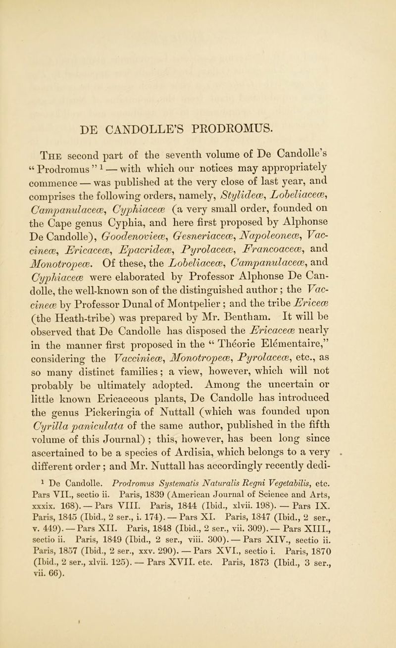 DE CANDOLLE’S PRODROMUS. The second part of the seventh volume of De Candolle’s “ Prodromus ” 1 — with which our notices may appropriately commence — was published at the very close of last year, and comprises the following orders, namely, Stylidece, Lobeliacece, Campanulacece, Cyphiacece (a very small order, founded on the Cape genus Cyphia, and here first proposed by Alphonse De Candolle), Goodenoviece, Gesneriacece, Napoleonece, Vac- cinece, Ericaceae, Epacridece, Pyrolacece, Erancoacece, and Monotropece. Of these, the Lobeliacece, Campanulacece, and Cyphiacece were elaborated by Professor Alphonse De Can- dolle, the well-known son of the distinguished author; the Yac- cinece. by Professor Dunal of Montpelier ; and the tribe Ericece (the Heath-tribe) was prepared by Mr. Bentham. It will be observed that De Candolle has disposed the Ericaceae nearly in the manner first proposed in the u Theorie Elementaire,” considering the Yacciniece, Monotropece, Pyrolacece, etc., as so many distinct families; a view, however, which will not probably be ultimately adopted. Among the uncertain or little known Ericaceous plants, De Candolle has introduced the genus Pickeringia of Nuttall (which was founded upon Cyrilla paniculata of the same author, published in the fifth volume of this Journal) ; this, however, has been long since ascertained to be a species of Ardisia, which belongs to a very . different order; and Mr. Nuttall has accordingly recently dedi- 1 De Candolle. Prodromus Systematis Nnturalis Regni Vegetabilis, etc. Pars VII., sectio ii. Paris, 1839 (American Journal of Science and Arts, xxxix. 168). — Pars VIII. Paris, 1844 (Ibid., xlvii. 198). — Pars IX. Paris, 1845 (Ibid., 2 ser., i. 174). — Pars XI. Paris, 1847 (Ibid., 2 ser., v. 449). — Pars XII. Paris, 1848 (Ibid., 2 ser., vii. 309).— Pars XIII., sectio ii. Paris, 1849 (Ibid., 2 ser., viii. 300). — Pars XIV., sectio ii. Paris, 1857 (Ibid., 2 ser., xxv. 290). — Pars XVI., sectio i. Paris, 1870 (Ibid., 2 ser., xlvii. 125). — Pars XVII. etc. Paris, 1873 (Ibid., 3 ser., vii. 66). I